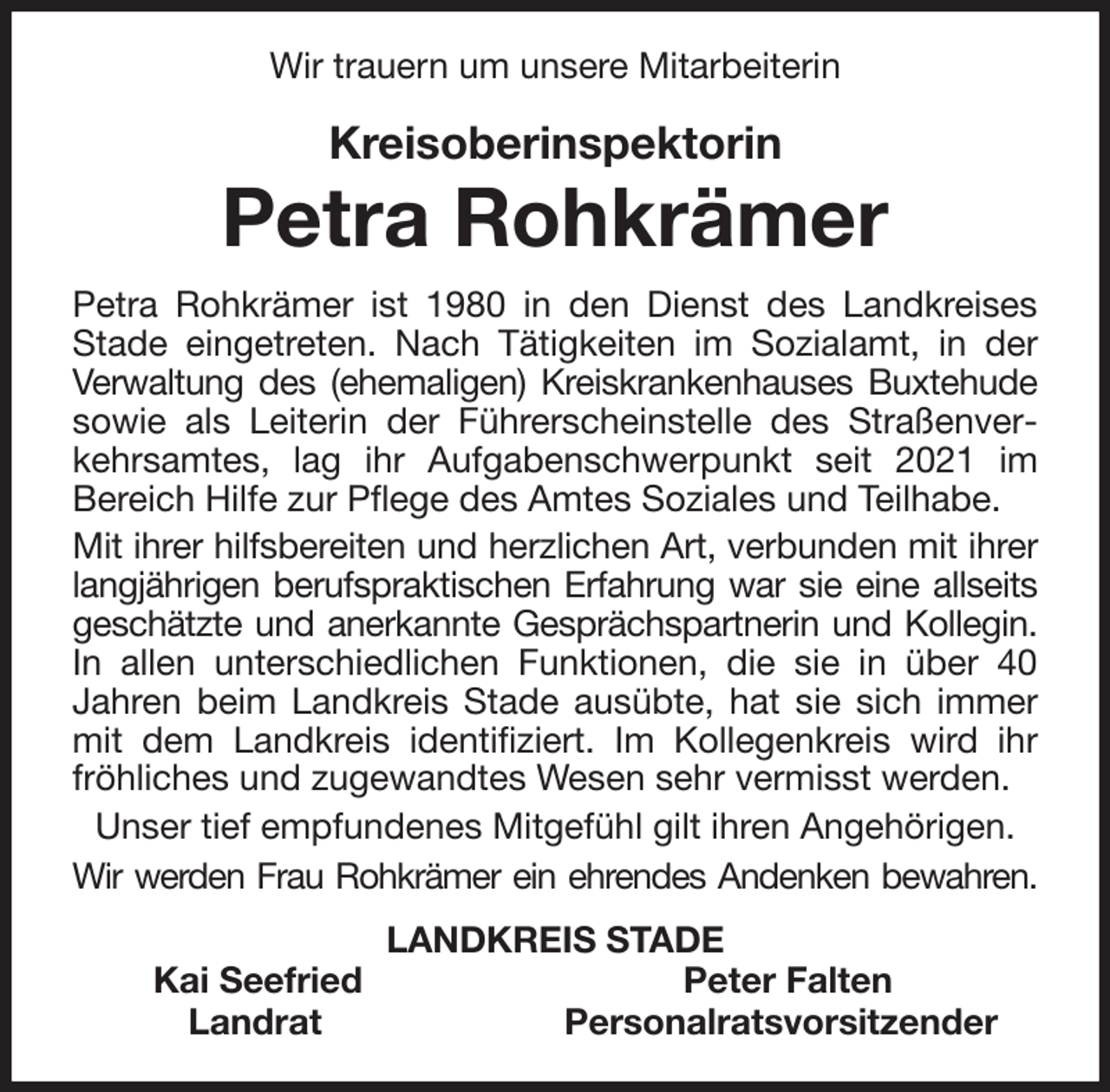 <p>Wir trauern um unsere Mitarbeiterin<br />Kreisoberinspektorin<br />Petra Rohkrämer<br />Petra Rohkrämer ist 1980 in den Dienst des Landkreises Stade eingetreten. Nach Tätigkeiten im Sozialamt, in der<br />Verwaltung des (ehemaligen) Kreiskrankenhauses Buxtehude<br />sowie als Leiterin der Führerscheinstelle des Straßenverkehrsamtes, lag ihr Aufgabenschwerpunkt seit 2021 im<br />Bereich Hilfe zur Pflege des Amtes Soziales und Teilhabe.<br />Mit ihrer hilfsbereiten und herzlichen Art, verbunden mit ihrer<br />langjährigen berufspraktischen Erfahrung war sie eine allseits<br />geschätzte und anerkannte Gesprächspartnerin und Kollegin.<br />In allen unterschiedlichen Funktionen, die sie in über 40<br />Jahren beim Landkreis Stade ausübte, hat sie sich immer<br />mit dem Landkreis identifiziert. Im Kollegenkreis wird ihr<br />fröhliches und zugewandtes Wesen sehr vermisst werden.<br />Unser tief empfundenes Mitgefühl gilt ihren Angehörigen.<br />Wir werden Frau Rohkrämer ein ehrendes Andenken bewahren.<br />LANDKREIS STADE<br />Kai Seefried Peter Falten<br />Landrat Personalratsvorsitzender</p>