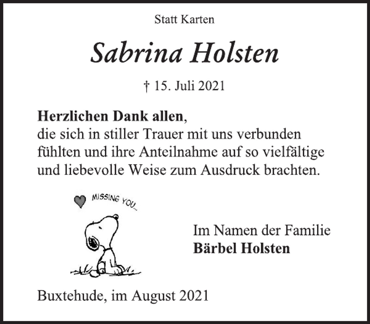 <p>Statt Karten<br />Sabrina Holsten<br />† 15. Juli 2021<br />Herzlichen Dank allen,<br />die sich in stiller Trauer mit uns verbunden fühlten und ihre Anteilnahme auf so vielfältige und liebevolle Weise zum Ausdruck brachten.<br />Im Namen der Familie<br />Bärbel Holsten<br />Buxtehude, im August 2021</p>