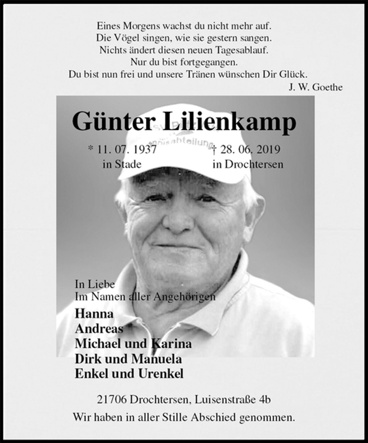 <p>Eines Morgens wachst du nicht mehr auf.<br />Die Vögel singen, wie sie gestern sangen.<br />Nichts ändert diesen neuen Tagesablauf.<br />Nur du bist fortgegangen.<br />Du bist nun frei und unsere Tränen wünschen Dir Glück.<br />J. W. Goethe<br />Günter Lilienkamp<br />* 11. 07. 1937 † 28. 06. 2019<br />in Stade in Drochtersen<br />In Liebe<br />Im Namen aller Angehörigen<br />Hanna<br />Andreas<br />Michael und Karina<br />Dirk und Manuela<br />Enkel und Urenkel<br />21706 Drochtersen, Luisenstraße 4b<br />Wir haben in aller Stille Abschied genommen.</p>