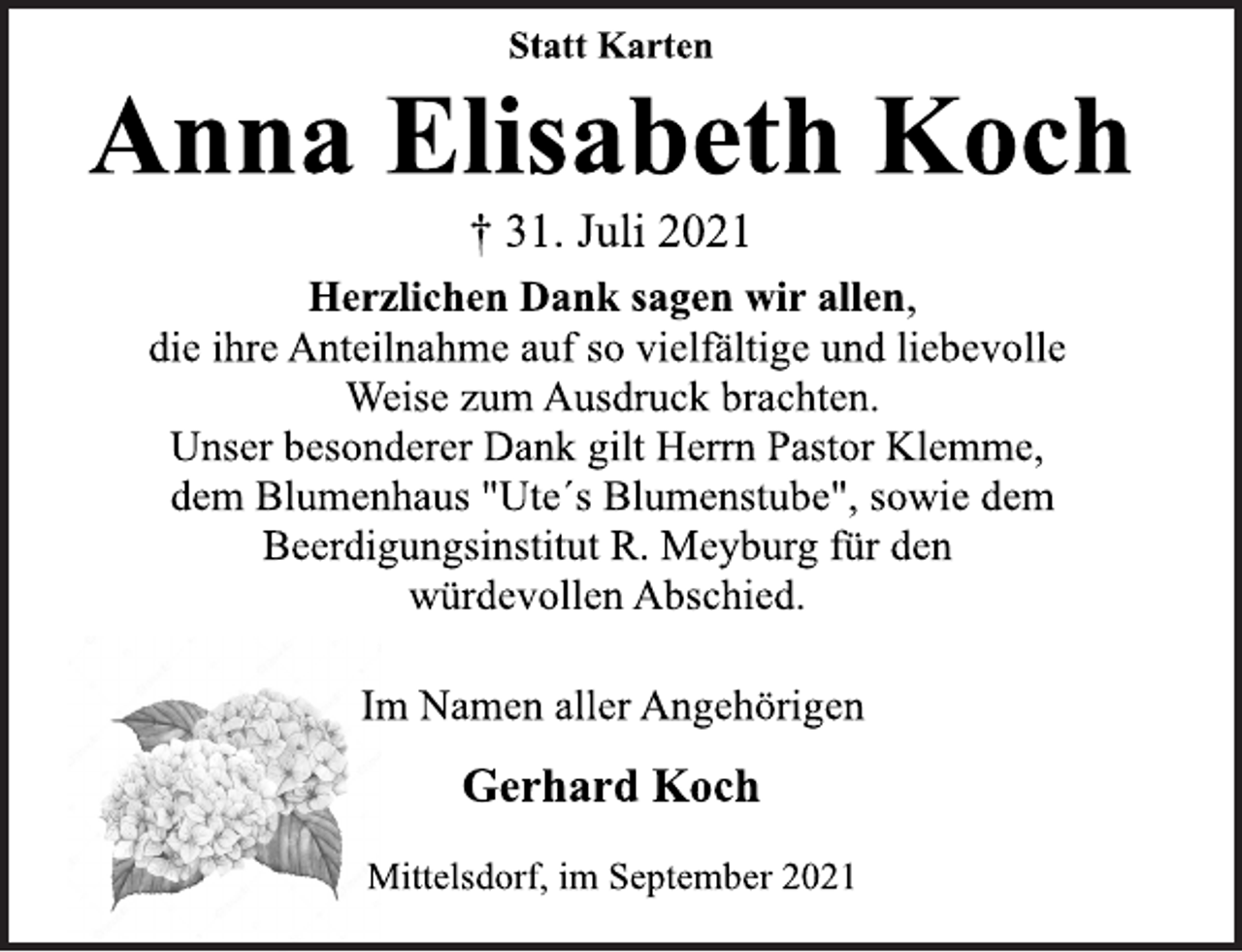 <p>Statt Karten<br />Anna Elisabeth Koch<br />† 31. Juli 2021<br />Herzlichen Dank sagen wir allen,<br />die ihre Anteilnahme auf so vielfältige und liebevolle<br />Weise zum Ausdruck brachten.<br />Unser besonderer Dank gilt Herrn Pastor Klemme,<br />dem Blumenhaus "Ute´s Blumenstube", sowie dem<br />Beerdigungsinstitut R. Meyburg für den<br />würdevollen Abschied.<br />Im Namen aller Angehörigen<br />Gerhard Koch<br />Mittelsdorf, im September 2021</p>