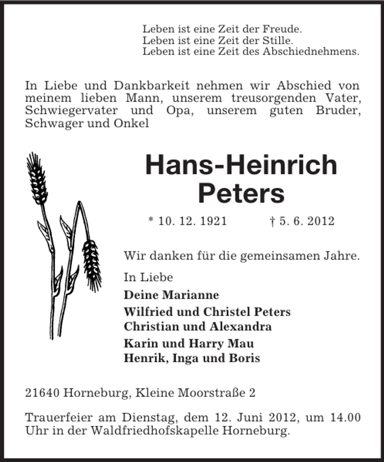 <p>Leben ist eine Zeit der Freude.<br />Leben ist eine Zeit der Stille.<br />Leben ist eine Zeit des Abschiednehmens.</p><p>In Liebe und Dankbarkeit nehmen wir Abschied von<br />meinem lieben Mann, unserem treusorgenden Vater,<br />Schwiegervater und Opa, unserem guten Bruder,<br />Schwager und Onkel</p><p>Hans-Heinrich<br />Peters<br />* 10. 12. 1921</p><p>† 5. 6. 2012</p><p>Wir danken für die gemeinsamen Jahre.<br />In Liebe<br />Deine Marianne<br />Wilfried und Christel Peters<br />Christian und Alexandra<br />Karin und Harry Mau<br />Henrik, Inga und Boris<br />21640 Horneburg, Kleine Moorstraße 2<br />Trauerfeier am Dienstag, dem 12. Juni 2012, um 14.00<br />Uhr in der Waldfriedhofskapelle Horneburg.</p>