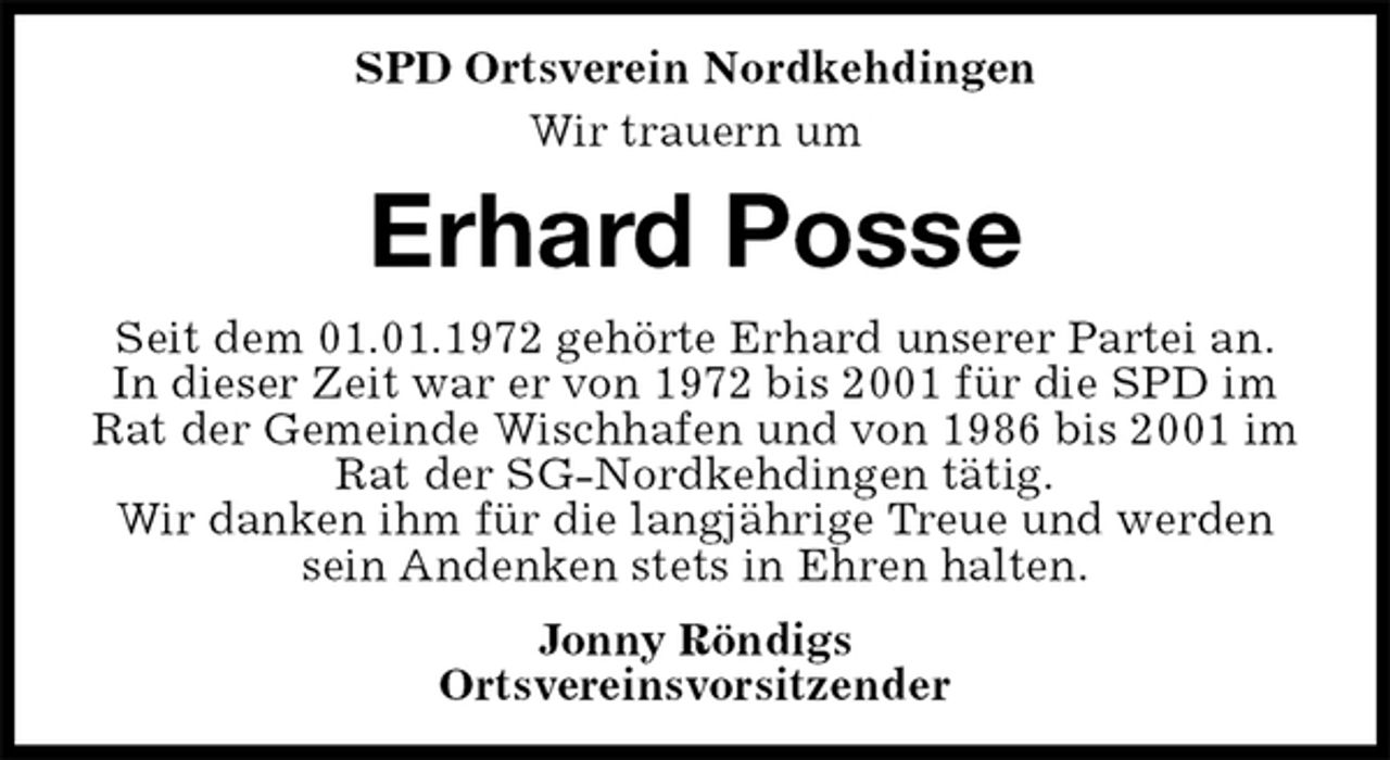 <p>SPD Ortsverein Nordkehdingen<br />Wir trauern um<br />Erhard Posse<br />Seit dem 01.01.1972 gehörte Erhard unserer Partei an.<br />In dieser Zeit war er von 1972 bis 2001 für die SPD im Rat der Gemeinde Wischhafen und von 1986 bis 2001 im Rat der SG-Nordkehdingen tätig.<br />Wir danken ihm für die langjährige Treue und werden sein Andenken stets in Ehren halten.<br />Jonny Röndigs<br />Ortsvereinsvorsitzender</p>