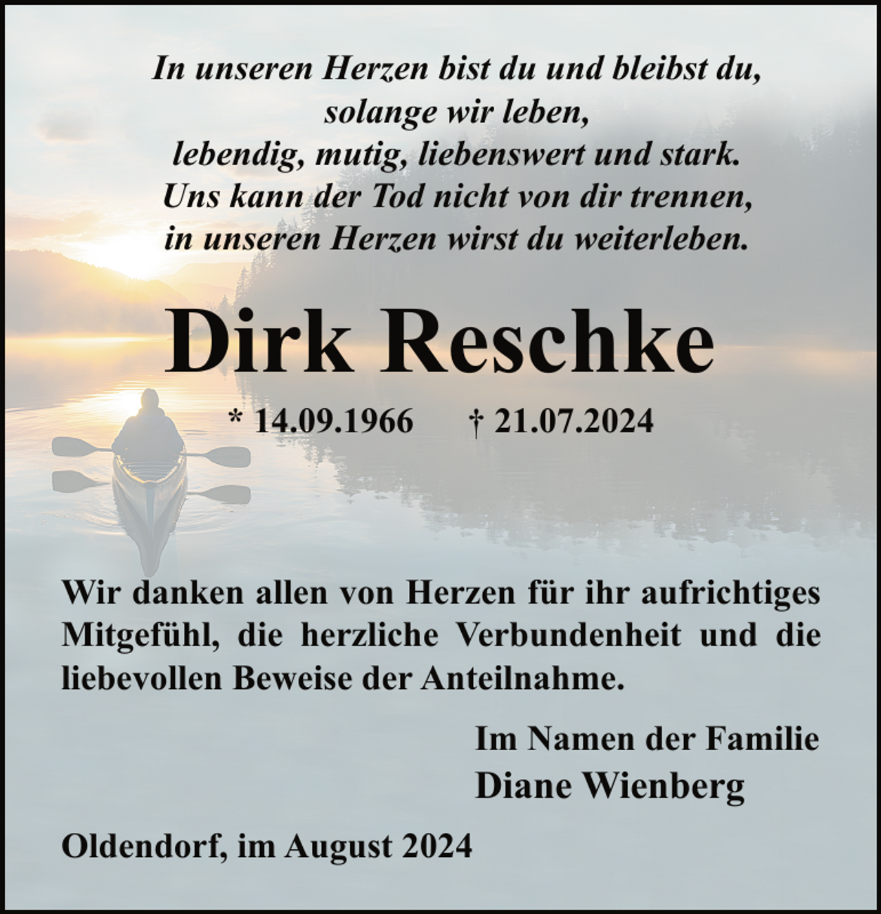 <p>In unseren Herzen bist du und bleibst du,<br />solange wir leben,<br />lebendig, mutig, liebenswert und stark.<br />Uns kann der Tod nicht von dir trennen,<br />in unseren Herzen wirst du weiterleben.</p><p>Dirk Reschke<br />* 14.09.1966</p><p>† 21.07.2024</p><p>Wir danken allen von Herzen für ihr aufrichtiges<br />Mitgefühl, die herzliche Verbundenheit und die<br />liebevollen Beweise der Anteilnahme.<br />Im Namen der Familie</p><p>Diane Wienberg<br />Oldendorf, im August 2024</p>