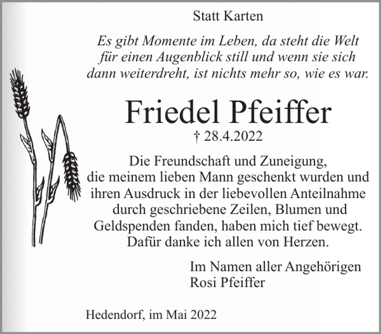 <p>Statt Karten<br />Statt Karten</p>
<p>Es gibt Momente im Leben, da steht die Welt für einen Augenblick still und wenn sie sich dann weiterdreht, ist nichts mehr so, wie es war.</p>
<p>Friedel Pfeiffer<br />† 28.4.2022</p>
<p>Die Freundschaft und Zuneigung, die meinem lieben Mann geschenkt wurden und ihren Ausdruck in der liebevollen Anteilnahme durch geschriebene Zeilen, Blumen und Geldspenden fanden, haben mich tief bewegt.<br />Dafür danke ich allen von Herzen.<br />Im Namen aller Angehörigen<br />Rosi Pfeiffer<br />Hedendorf, im Mai 2022</p>