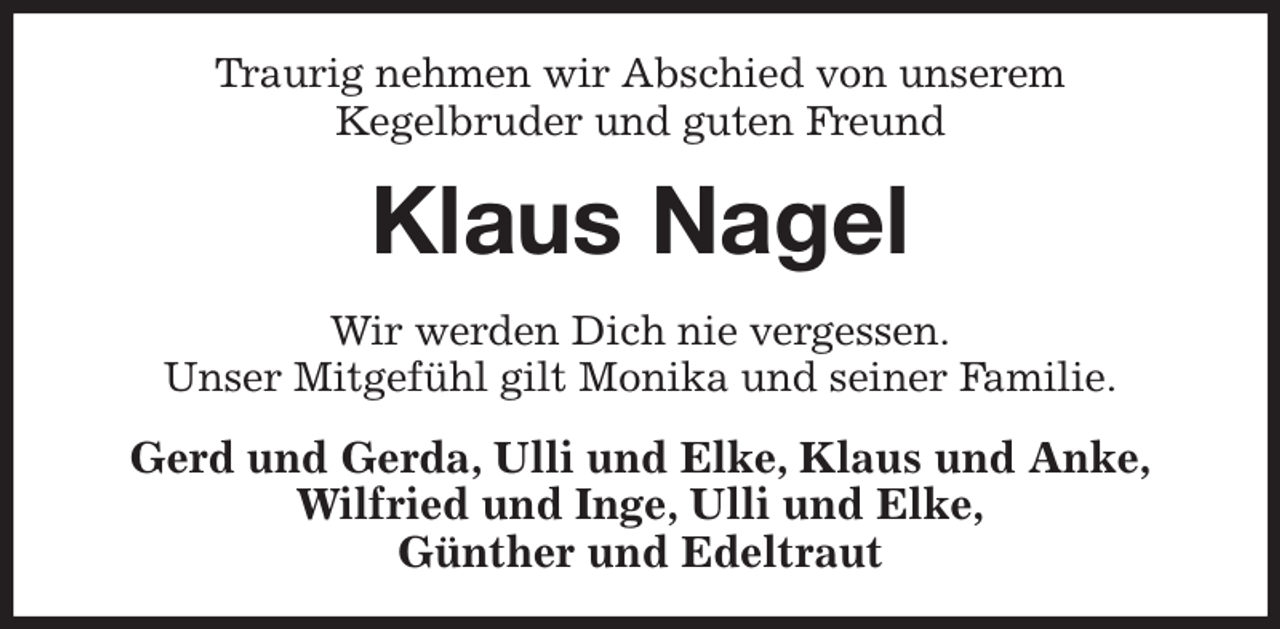 <p>Traurig nehmen wir Abschied von unserem<br />Kegelbruder und guten Freund<br />Klaus Nagel<br />Wir werden Dich nie vergessen.<br />Unser Mitgefühl gilt Monika und seiner Familie.<br />Gerd und Gerda, Ulli und Elke, Klaus und Anke,<br />Wilfried und Inge, Ulli und Elke,<br />Günther und Edeltraut</p>