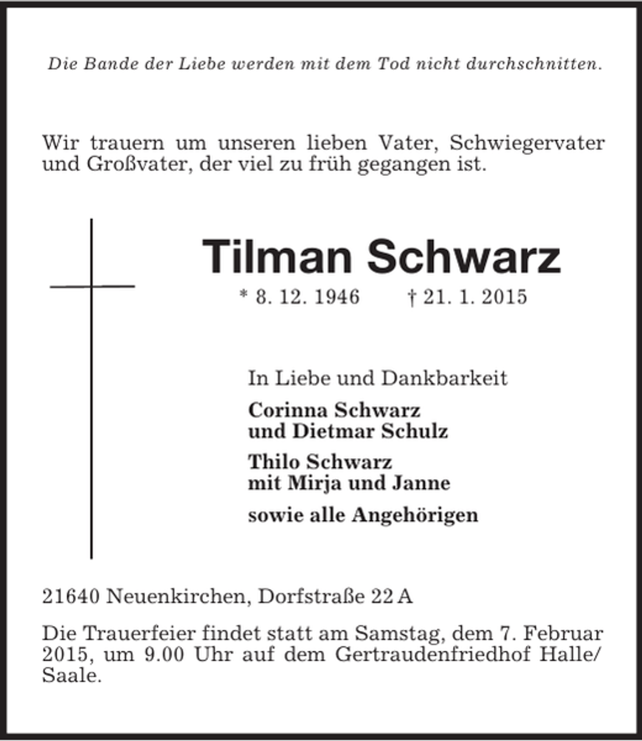 <p>Die Bande der Liebe werden mit dem Tod nicht durchschnitten.<br />Wir trauern um unseren lieben Vater, Schwiegervater und Großvater, der viel zu früh gegangen ist.<br />Tilman Schwarz<br />* 8. 12. 1946 † 21. 1. 2015<br />In Liebe und Dankbarkeit<br />Corinna Schwarz<br />und Dietmar Schulz<br />Thilo Schwarz<br />mit Mirja und Janne<br />sowie alle Angehörigen<br />21640 Neuenkirchen, Dorfstraße 22 A<br />Die Trauerfeier findet statt am Samstag, dem 7. Februar 2015, um 9.00 Uhr auf dem Gertraudenfriedhof Halle/Saale.</p>