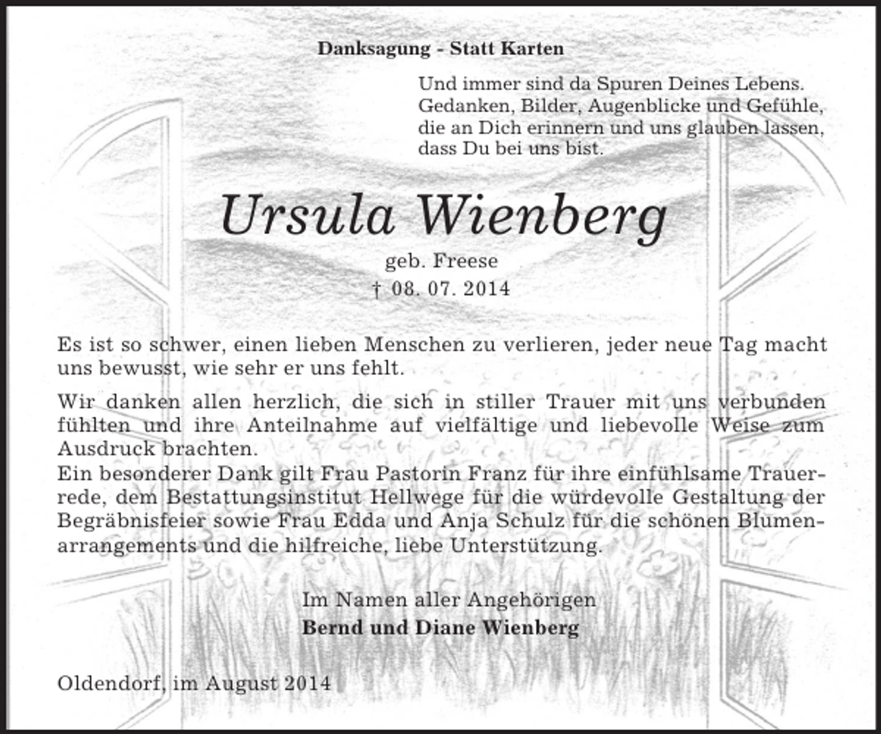 <p>Danksagung - Statt Karten<br />Und immer sind da Spuren Deines Lebens.<br />Gedanken, Bilder, Augenblicke und Gefühle,<br />die an Dich erinnern und uns glauben lassen,<br />dass Du bei uns bist.<br />Ursula Wienberg<br />geb. Freese<br />† 08. 07. 2014<br />Es ist so schwer, einen lieben Menschen zu verlieren, jeder neue Tag macht uns bewusst, wie sehr er uns fehlt.<br />Wir danken allen herzlich, die sich in stiller Trauer mit uns verbunden fühlten und ihre Anteilnahme auf vielfältige und liebevolle Weise zum Ausdruck brachten.<br />Ein besonderer Dank gilt Frau Pastorin Franz für ihre einfühlsame Trauerrede, dem Bestattungsinstitut Hellwege für die würdevolle Gestaltung der Begräbnisfeier sowie Frau Edda und Anja Schulz für die schönen Blumenarrangements und die hilfreiche, liebe Unterstützung.<br />Im Namen aller Angehörigen<br />Bernd und Diane Wienberg<br />Oldendorf, im August 2014</p>