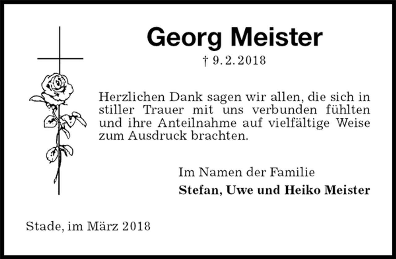 <p>Georg Meister<br />† 9. 2. 2018<br />Herzlichen Dank sagen wir allen, die sich in stiller Trauer mit uns verbunden fühlten und ihre Anteilnahme auf vielfältige Weise zum Ausdruck brachten.<br />Im Namen der Familie<br />Stefan, Uwe und Heiko Meister<br />Stade, im März 2018</p>