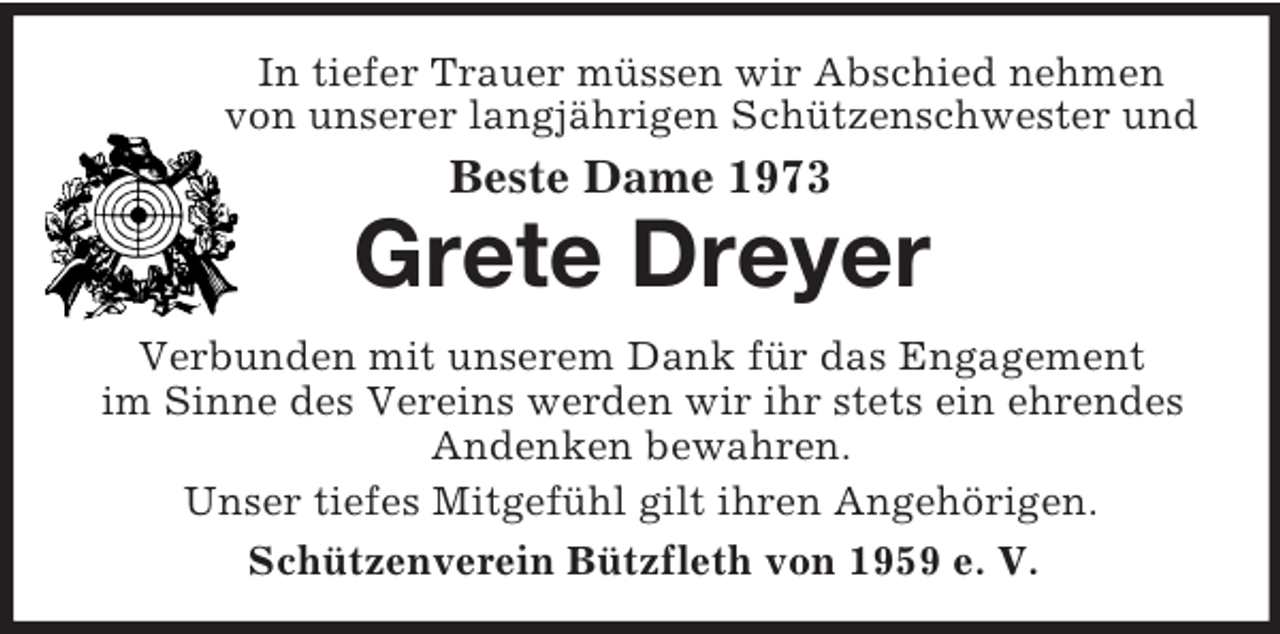<p>In tiefer Trauer müssen wir Abschied nehmen von unserer langjährigen Schützenschwester und<br />Beste Dame 1973<br />Grete Dreyer<br />Verbunden mit unserem Dank für das Engagement<br />im Sinne des Vereins werden wir ihr stets ein ehrendes Andenken bewahren.<br />Unser tiefes Mitgefühl gilt ihren Angehörigen.<br />Schützenverein Bützfleth von 1959 e. V.</p>