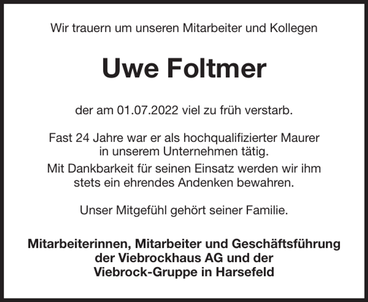 <p>Wir trauern um unseren Mitarbeiter und Kollegen<br />Uwe Foltmer<br />der am 01.07.2022 viel zu früh verstarb.</p><p>Fast 24 Jahre war er als hochqualifizierter Maurer<br />in unserem Unternehmen tätig.<br />Mit Dankbarkeit für seinen Einsatz werden wir ihm<br />stets ein ehrendes Andenken bewahren.</p><p>Unser Mitgefühl gehört seiner Familie.<br />Mitarbeiterinnen, Mitarbeiter und Geschäftsführung<br />der Viebrockhaus AG und der<br />Viebrock-Gruppe in Harsefeld</p>