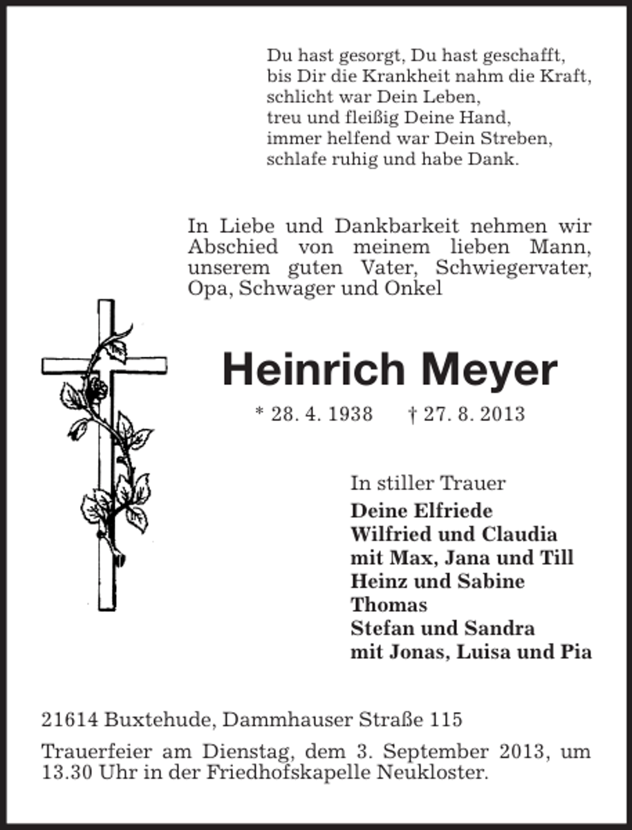 <p>Du hast gesorgt, Du hast geschafft,<br />bis Dir die Krankheit nahm die Kraft,<br />schlicht war Dein Leben,<br />treu und fleißig Deine Hand,<br />immer helfend war Dein Streben,<br />schlafe ruhig und habe Dank.</p><p>In Liebe und Dankbarkeit nehmen wir<br />Abschied von meinem lieben Mann,<br />unserem guten Vater, Schwiegervater,<br />Opa, Schwager und Onkel</p><p>Heinrich Meyer<br />* 28. 4. 1938</p><p>† 27. 8. 2013</p><p>In stiller Trauer<br />Deine Elfriede<br />Wilfried und Claudia<br />mit Max, Jana und Till<br />Heinz und Sabine<br />Thomas<br />Stefan und Sandra<br />mit Jonas, Luisa und Pia<br />21614 Buxtehude, Dammhauser Straße 115<br />Trauerfeier am Dienstag, dem 3. September 2013, um<br />13.30 Uhr in der Friedhofskapelle Neukloster.</p>