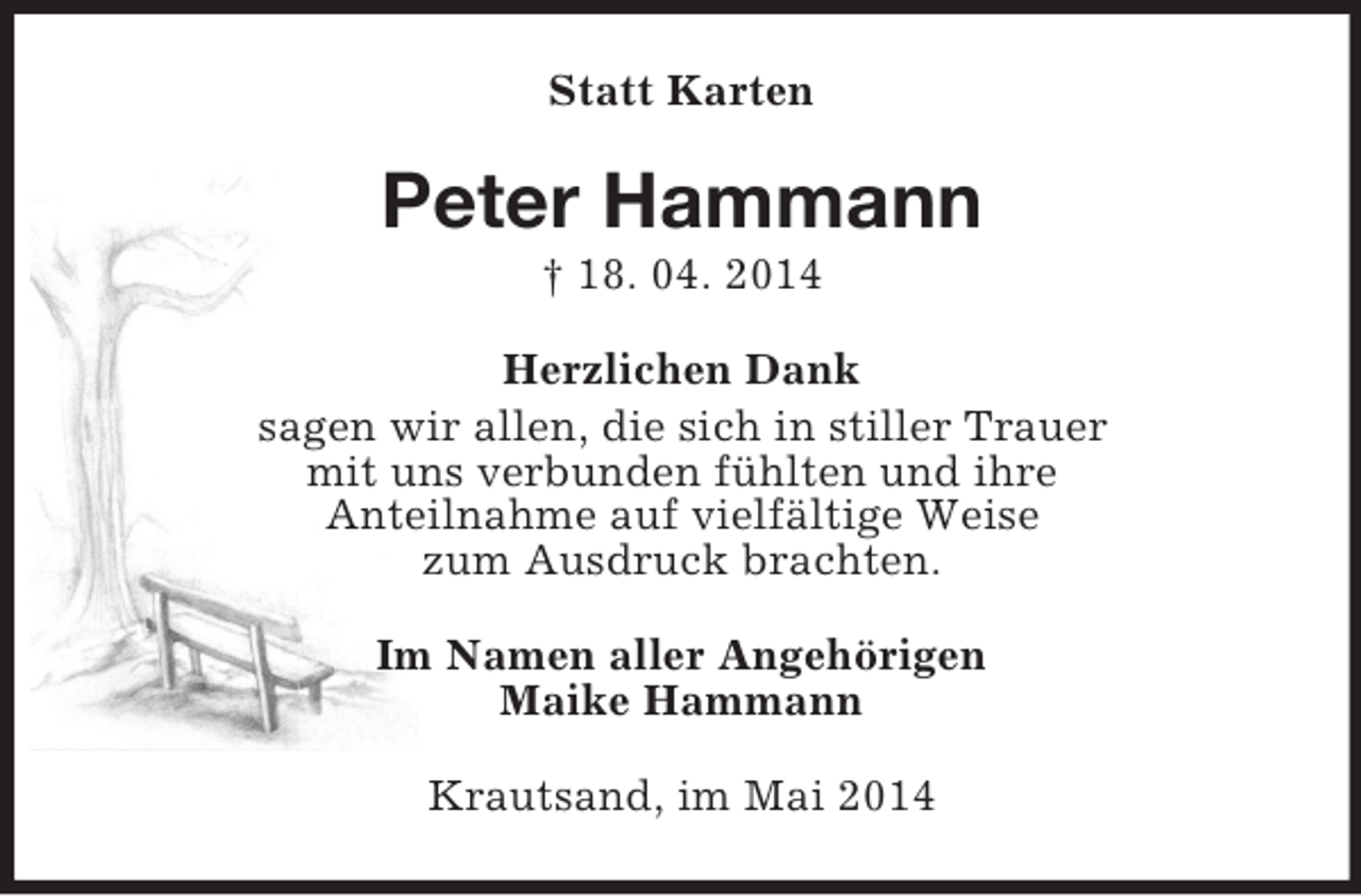 <p>Statt Karten<br />Peter Hammann<br />† 18. 04. 2014<br />Herzlichen Dank<br />sagen wir allen, die sich in stiller Trauer<br />mit uns verbunden fühlten und ihre<br />Anteilnahme auf vielfältige Weise<br />zum Ausdruck brachten.<br />Im Namen aller Angehörigen<br />Maike Hammann<br />Krautsand, im Mai 2014</p>