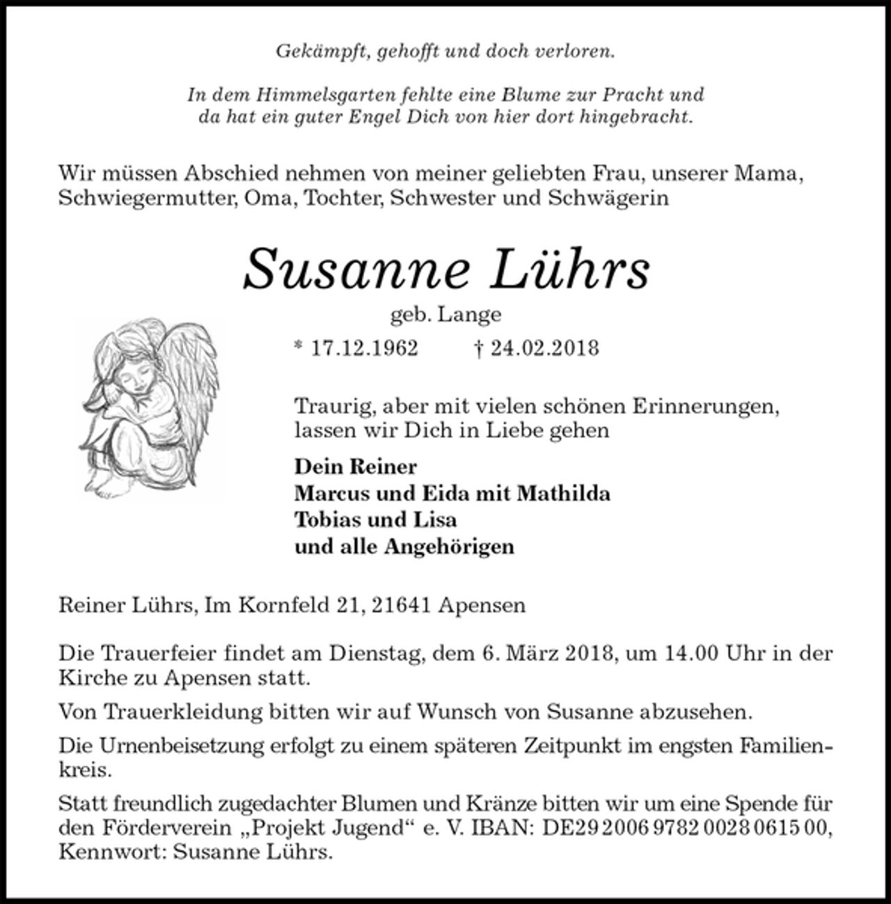 <p>Gekämpft, gehofft und doch verloren.</p>
<p>In dem Himmelsgarten fehlte eine Blume zur Pracht und<br />da hat ein guter Engel Dich von hier dort hingebracht.<br />Wir müssen Abschied nehmen von meiner geliebten Frau, unserer Mama, Schwiegermutter, Oma, Tochter, Schwester und Schwägerin<br />Susanne Lührs<br />geb. Lange<br />* 17.12.1962 † 24.02.2018<br />Traurig, aber mit vielen schönen Erinnerungen,<br />lassen wir Dich in Liebe gehen<br />Dein Reiner<br />Marcus und Eida mit Mathilda<br />Tobias und Lisa<br />und alle Angehörigen<br />Reiner Lührs, Im Kornfeld 21, 21641 Apensen</p>
<p>Die Trauerfeier findet am Dienstag, dem 6. März 2018, um 14.00 Uhr in der<br />Kirche zu Apensen statt.<br />Von Trauerkleidung bitten wir auf Wunsch von Susanne abzusehen.<br />Die Urnenbeisetzung erfolgt zu einem späteren Zeitpunkt im engsten Familien-<br />kreis.<br />Statt freundlich zugedachter Blumen und Kränze bitten wir um eine Spende für<br />den Förderverein „Projekt Jugend“ e. V. IBAN: DE29 2006 9782 0028 0615 00,<br />Kennwort: Susanne Lührs.</p>
