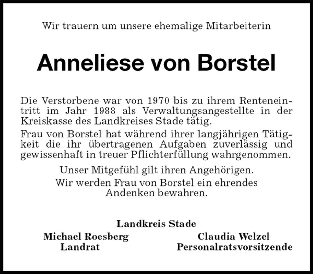 <p>Wir trauern um unsere ehemalige Mitarbeiterin<br />Anneliese von Borstel<br />Die Verstorbene war von 1970 bis zu ihrem Renteneintritt im Jahr 1988 als Verwaltungsangestellte in der Kreiskasse des Landkreises Stade tätig.<br />Frau von Borstel hat während ihrer langjährigen Tätigkeit die ihr übertragenen Aufgaben zuverlässig und<br />gewissenhaft in treuer Pflichterfüllung wahrgenommen.<br />Unser Mitgefühl gilt ihren Angehörigen.<br />Wir werden Frau von Borstel ein ehrendes<br />Andenken bewahren.<br />Landkreis Stade<br />Michael Roesberg Claudia Welzel<br />Landrat Personalratsvorsitzende</p>