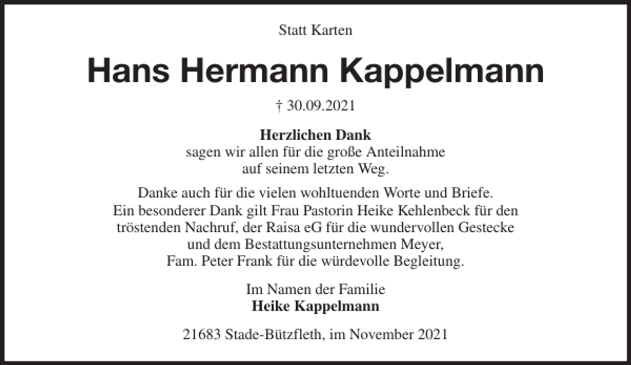 <p>Statt Karten<br />Hans Hermann Kappelmann<br />† 30.09.2021<br />Herzlichen Dank<br />sagen wir allen für die große Anteilnahme<br />auf seinem letzten Weg.<br />Danke auch für die vielen wohltuenden Worte und Briefe.<br />Ein besonderer Dank gilt Frau Pastorin Heike Kehlenbeck für den<br />tröstenden Nachruf, der Raisa eG für die wundervollen Gestecke<br />und dem Bestattungsunternehmen Meyer,<br />Fam. Peter Frank für die würdevolle Begleitung.<br />Im Namen der Familie<br />Heike Kappelmann<br />21683 Stade-Bützfleth, im November 2021</p>