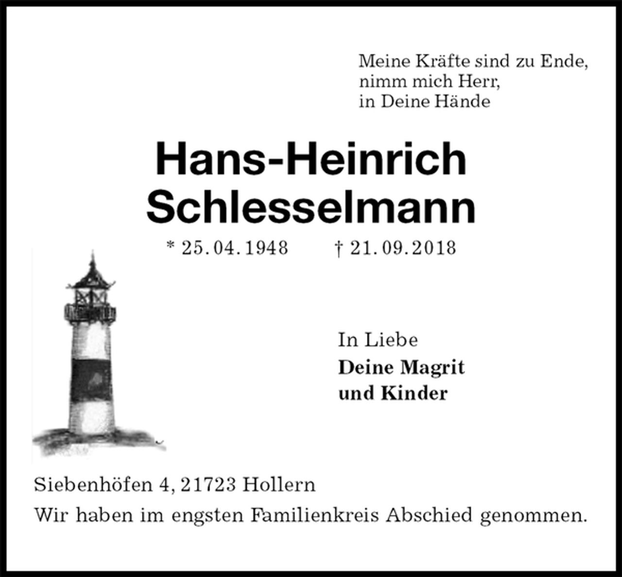 <p>Meine Kräfte sind zu Ende,<br />nimm mich Herr,<br />in Deine Hände<br />Hans-Heinrich<br />Schlesselmann<br />* 25. 04. 1948 † 21. 09. 2018<br />In Liebe<br />Deine Magrit<br />und Kinder<br />Siebenhöfen 4, 21723 Hollern<br />Wir haben im engsten Familienkreis Abschied genommen.</p>