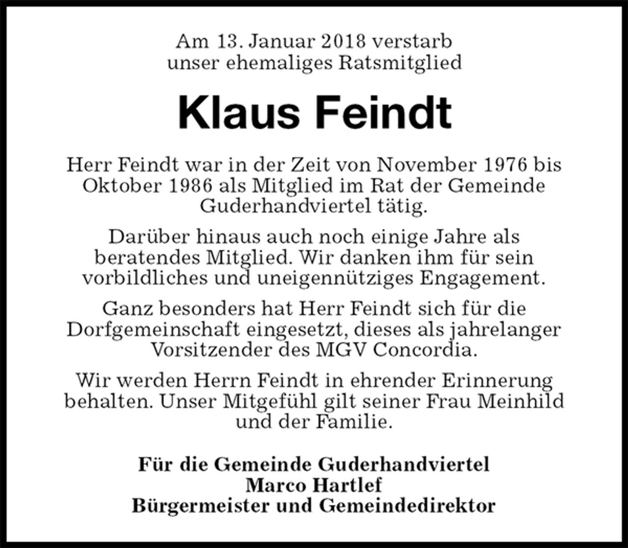 <p>Am 13. Januar 2018 verstarb<br />unser ehemaliges Ratsmitglied<br />Klaus Feindt<br />Herr Feindt war in der Zeit von November 1976 bis<br />Oktober 1986 als Mitglied im Rat der Gemeinde<br />Guderhandviertel tätig.<br />Darüber hinaus auch noch einige Jahre als<br />beratendes Mitglied. Wir danken ihm für sein<br />vorbildliches und uneigennütziges Engagement.<br />Ganz besonders hat Herr Feindt sich für die<br />Dorfgemeinschaft eingesetzt, dieses als jahrelanger<br />Vorsitzender des MGV Concordia.<br />Wir werden Herrn Feindt in ehrender Erinnerung<br />behalten. Unser Mitgefühl gilt seiner Frau Meinhild<br />und der Familie.<br />Für die Gemeinde Guderhandviertel<br />Marco Hartlef<br />Bürgermeister und Gemeindedirektor</p>