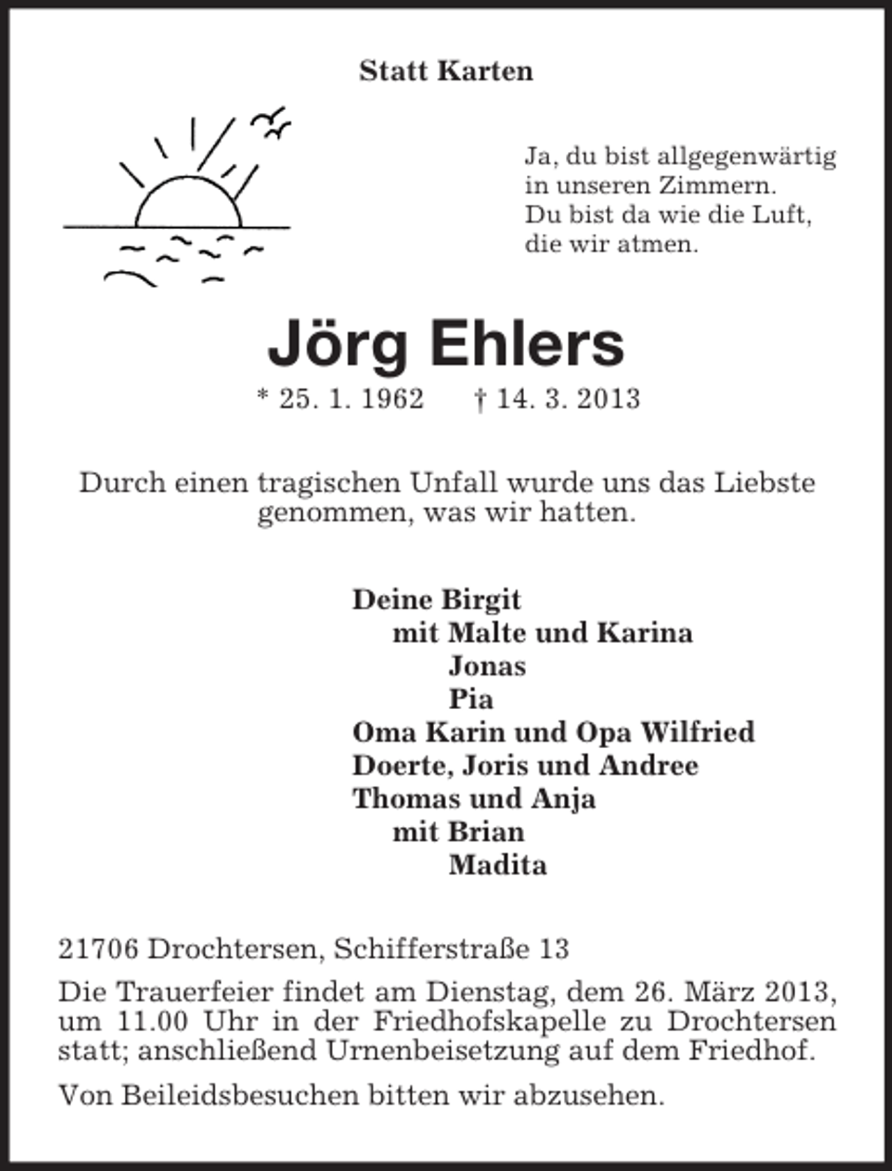 <p>Statt Karten<br />Ja, du bist allgegenwärtig<br />in unseren Zimmern.<br />Du bist da wie die Luft,<br />die wir atmen.<br />Jörg Ehlers<br />* 25. 1. 1962 † 14. 3. 2013<br />Durch einen tragischen Unfall wurde uns das Liebste<br />genommen, was wir hatten.<br />Deine Birgit<br />mit Malte und Karina<br />Jonas<br />Pia<br />Oma Karin und Opa Wilfried<br />Doerte, Joris und Andree<br />Thomas und Anja<br />mit Brian<br />Madita<br />21706 Drochtersen, Schifferstraße 13<br />Die Trauerfeier findet am Dienstag, dem 26. März 2013, um 11.00 Uhr in der Friedhofskapelle zu Drochtersen statt; anschließend Urnenbeisetzung auf dem Friedhof.<br />Von Beileidsbesuchen bitten wir abzusehen.</p>