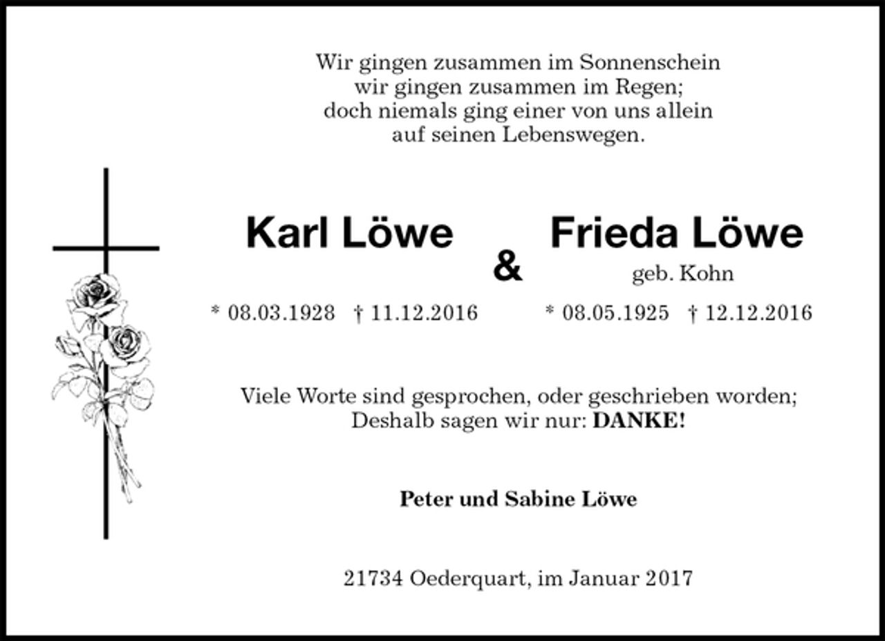<p>Wir gingen zusammen im Sonnenschein<br />wir gingen zusammen im Regen;<br />doch niemals ging einer von uns allein<br />auf seinen Lebenswegen.<br />Karl Löwe Frieda Löwe<br />&amp; geb. Kohn<br />* 08.03.1928 † 11.12.2016 * 08.05.1925 † 12.12.2016<br />Viele Worte sind gesprochen, oder geschrieben worden;<br />Deshalb sagen wir nur: DANKE!<br />Peter und Sabine Löwe<br />21734 Oederquart, im Januar 2017</p>