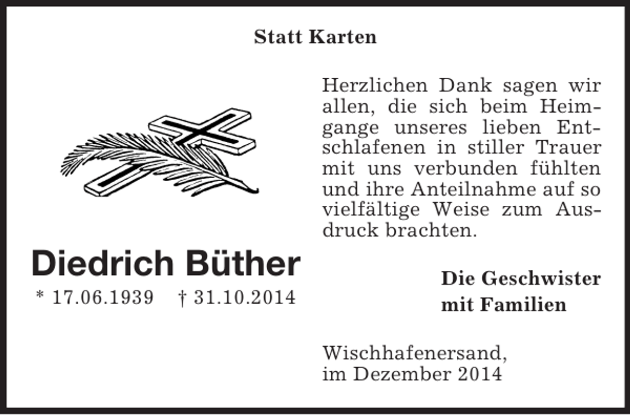 <p>Diedrich Büther<br />* 17.06.1939 † 31.10.2014<br />Statt Karten<br />Herzlichen Dank sagen wir allen, die sich beim Heimgange unseres lieben Entschlafenen in stiller Trauer mit uns verbunden fühlten und ihre Anteilnahme auf so vielfältige Weise zum Ausdruck brachten.<br />Die Geschwister<br />mit Familien<br />Wischhafenersand,<br />im Dezember 2014</p>