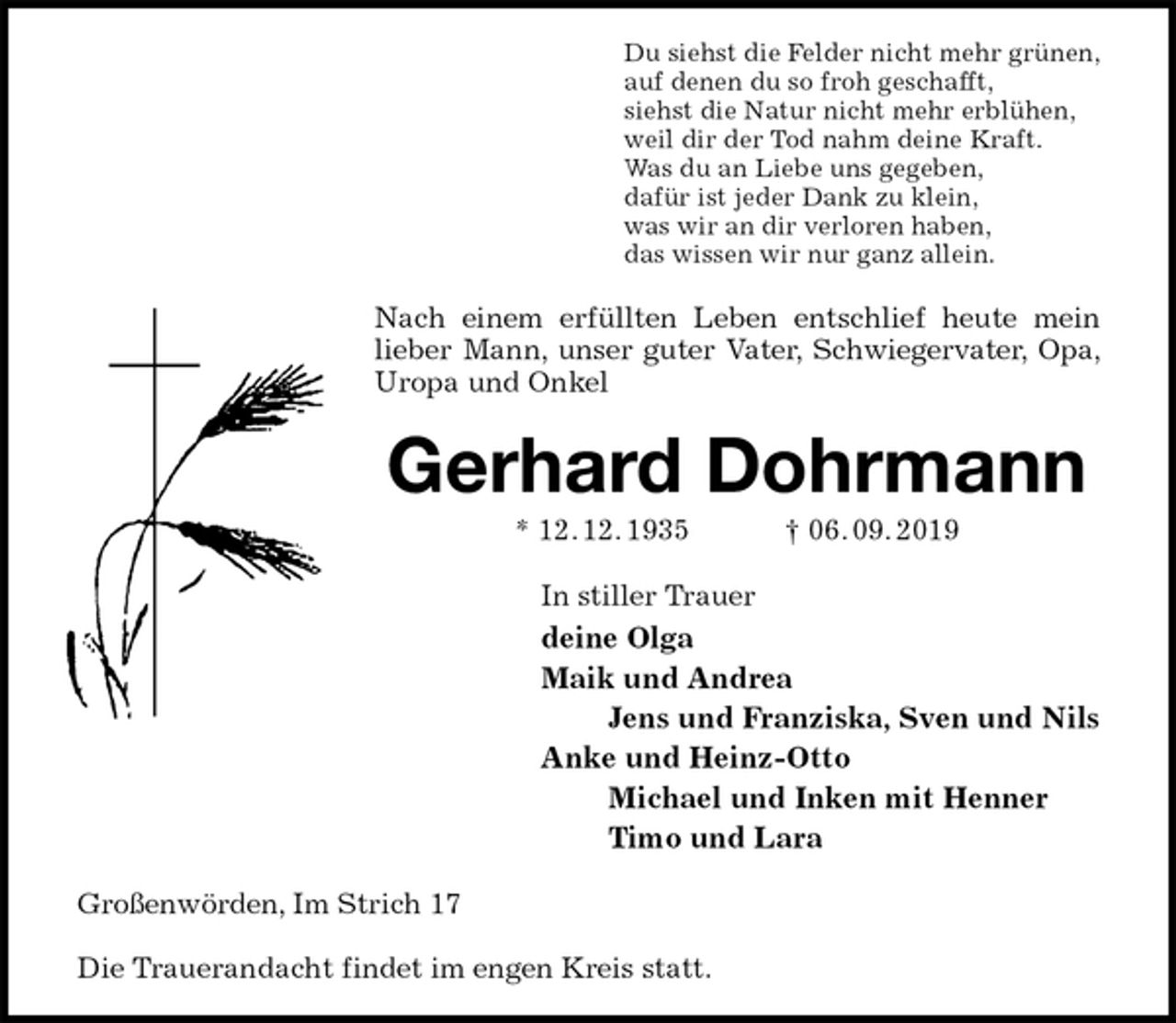 <p>Du siehst die Felder nicht mehr grünen,<br />auf denen du so froh geschafft,<br />siehst die Natur nicht mehr erblühen,<br />weil dir der Tod nahm deine Kraft.<br />Was du an Liebe uns gegeben,<br />dafür ist jeder Dank zu klein,<br />was wir an dir verloren haben,<br />das wissen wir nur ganz allein.<br />Nach einem erfüllten Leben entschlief heute mein lieber Mann, unser guter Vater, Schwiegervater, Opa, Uropa und Onkel<br />Gerhard Dohrmann<br />* 12. 12. 1935 † 06. 09. 2019<br />In stiller Trauer<br />deine Olga<br />Maik und Andrea<br />Jens und Franziska, Sven und Nils<br />Anke und Heinz-Otto<br />Michael und Inken mit Henner<br />Timo und Lara<br />Großenwörden, Im Strich 17</p><p>Die Trauerandacht findet im engen Kreis statt.</p>