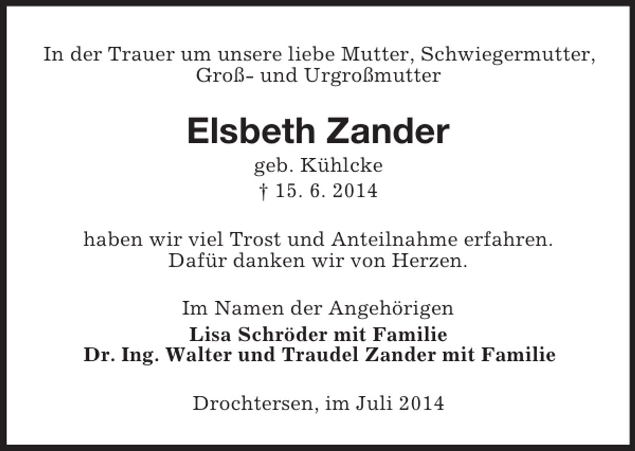 <p>In der Trauer um unsere liebe Mutter, Schwiegermutter,<br />Groß- und Urgroßmutter<br />Elsbeth Zander<br />geb. Kühlcke<br />† 15. 6. 2014<br />haben wir viel Trost und Anteilnahme erfahren.<br />Dafür danken wir von Herzen.<br />Im Namen der Angehörigen<br />Lisa Schröder mit Familie<br />Dr. Ing. Walter und Traudel Zander mit Familie<br />Drochtersen, im Juli 2014</p>
