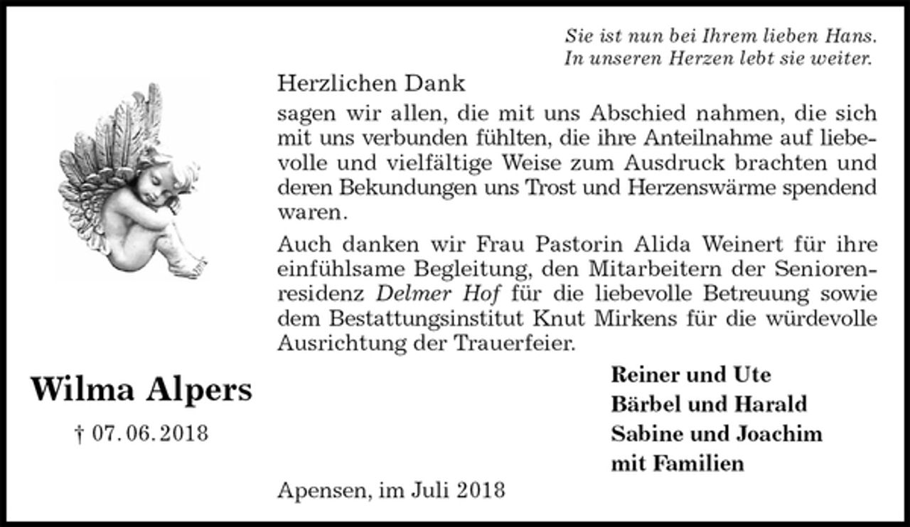 <p>Sie ist nun bei Ihrem lieben Hans.<br />In unseren Herzen lebt sie weiter.<br />Herzlichen Dank<br />sagen wir allen, die mit uns Abschied nahmen, die sich mit uns verbunden fühlten, die ihre Anteilnahme auf liebevolle und vielfältige Weise zum Ausdruck brachten und deren Bekundungen uns Trost und Herzenswärme spendend waren.<br />Auch danken wir Frau Pastorin Alida Weinert für ihre einfühlsame Begleitung, den Mitarbeitern der Seniorenresidenz Delmer Hof für die liebevolle Betreuung sowie<br />dem Bestattungsinstitut Knut Mirkens für die würdevolle Ausrichtung der Trauerfeier.<br />Reiner und Ute<br />Bärbel und Harald<br />Sabine und Joachim<br />mit Familien<br />Apensen, im Juli 2018<br />Wilma Alpers<br />† 07. 06. 2018</p>