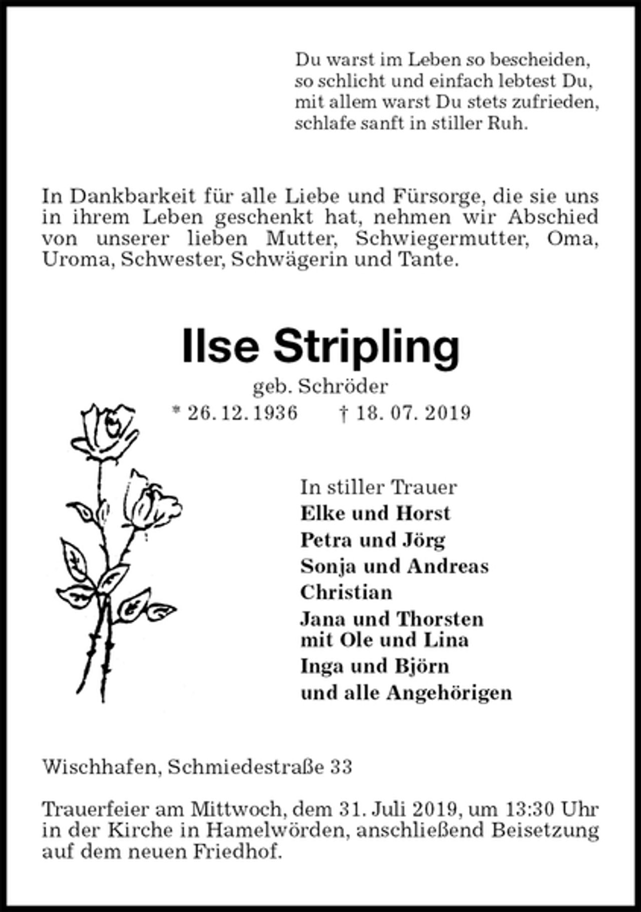 <p>Du warst im Leben so bescheiden,<br />so schlicht und einfach lebtest Du,<br />mit allem warst Du stets zufrieden,<br />schlafe sanft in stiller Ruh.<br />In Dankbarkeit für alle Liebe und Fürsorge, die sie uns in ihrem Leben geschenkt hat, nehmen wir Abschied von unserer lieben Mutter, Schwiegermutter, Oma,<br />Uroma, Schwester, Schwägerin und Tante.<br />Ilse Stripling<br />geb. Schröder<br />* 26. 12. 1936 † 18. 07. 2019<br />In stiller Trauer<br />Elke und Horst<br />Petra und Jörg<br />Sonja und Andreas<br />Christian<br />Jana und Thorsten<br />mit Ole und Lina<br />Inga und Björn<br />und alle Angehörigen<br />Wischhafen, Schmiedestraße 33</p>
<p>Trauerfeier am Mittwoch, dem 31. Juli 2019, um 13:30 Uhr in der Kirche in Hamelwörden, anschließend Beisetzung auf dem neuen Friedhof.</p>