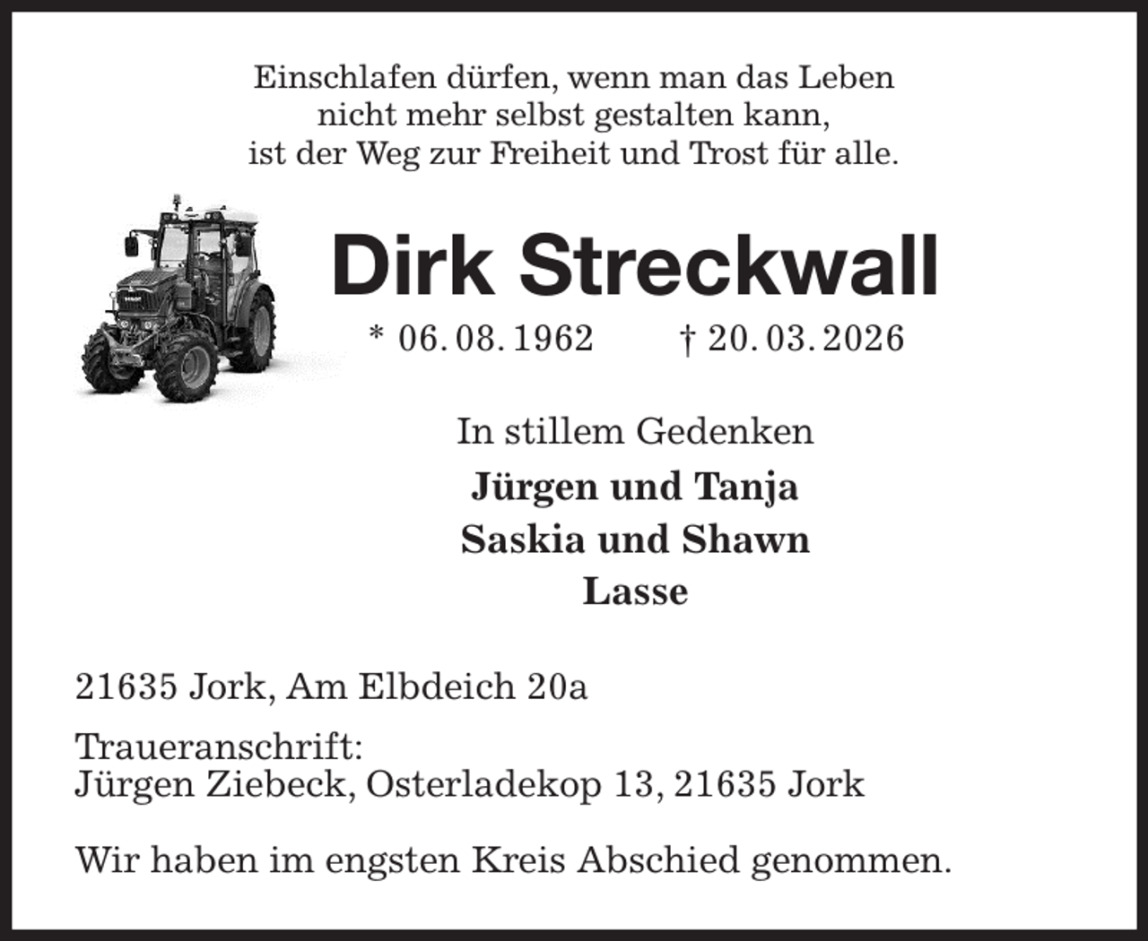 <p>Einschlafen dürfen, wenn man das Leben<br />nicht mehr selbst gestalten kann,<br />ist der Weg zur Freiheit und Trost für alle.<br />Dirk Streckwall<br />* 06. 08. 1962 † 20. 03. 2026<br />In stillem Gedenken<br />Jürgen und Tanja<br />Saskia und Shawn<br />Lasse<br />21635 Jork, Am Elbdeich 20a<br />Traueranschrift:<br />Jürgen Ziebeck, Osterladekop 13, 21635 Jork</p><p>Wir haben im engsten Kreis Abschied genommen.</p>