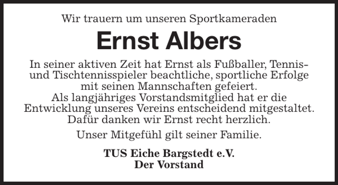 <p>Wir trauern um unseren Sportkameraden<br />Ernst Albers<br />In seiner aktiven Zeit hat Ernst als Fußballer, Tennis- und Tischtennisspieler beachtliche, sportliche Erfolge mit seinen Mannschaften gefeiert.<br />Als langjähriges Vorstandsmitglied hat er die<br />Entwicklung unseres Vereins entscheidend mitgestaltet. Dafür danken wir Ernst recht herzlich.<br />Unser Mitgefühl gilt seiner Familie.<br />TUS Eiche Bargstedt e.V.<br />Der Vorstand</p>