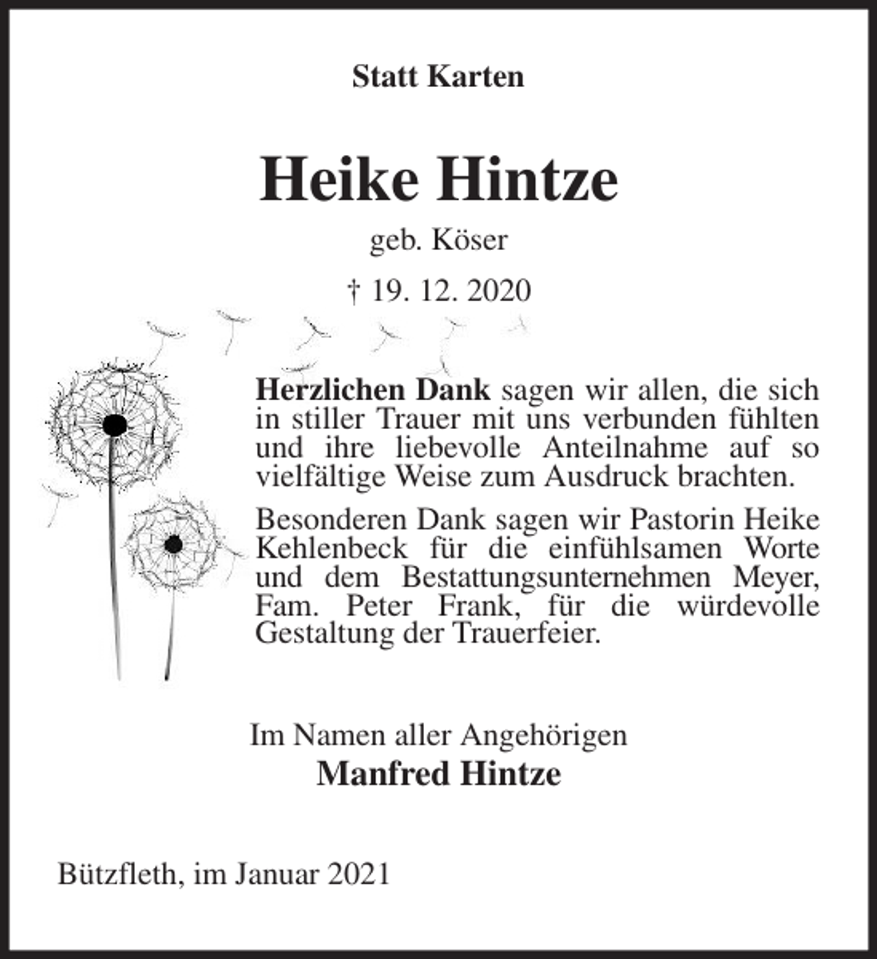 <p>Statt Karten<br />Heike Hintze<br />geb. Köser<br />† 19. 12. 2020<br />Herzlichen Dank sagen wir allen, die sich in stiller Trauer mit uns verbunden fühlten und ihre liebevolle Anteilnahme auf so vielfältige Weise zum Ausdruck brachten.<br />Besonderen Dank sagen wir Pastorin Heike Kehlenbeck für die einfühlsamen Worte und dem Bestattungsunternehmen Meyer, Fam. Peter Frank, für die würdevolle<br />Gestaltung der Trauerfeier.<br />Im Namen aller Angehörigen<br />Manfred Hintze<br />Bützfleth, im Januar 2021</p>