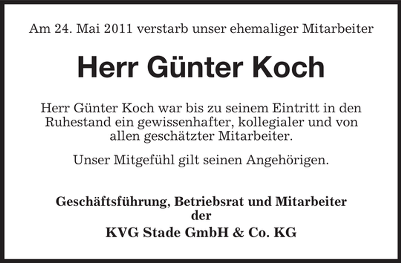 <p>Am 24. Mai 2011 verstarb unser ehemaliger Mitarbeiter</p><p>Herr Günter Koch<br />Herr Günter Koch war bis zu seinem Eintritt in den Ruhestand ein gewissenhafter, kollegialer und von allen geschätzter Mitarbeiter. Unser Mitgefühl gilt seinen Angehörigen. Geschäftsführung, Betriebsrat und Mitarbeiter der</p><p>KVG Stade GmbH &amp; Co. KG</p>