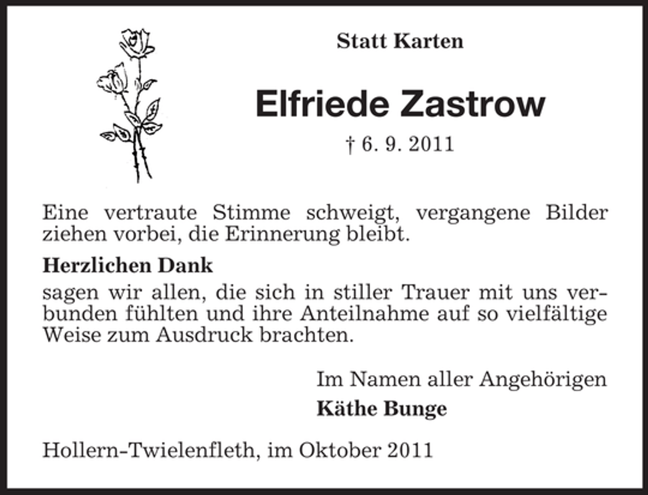 <p>Statt Karten</p><p>Elfriede Zastrow<br />† 6. 9. 2011<br />Eine vertraute Stimme schweigt, vergangene Bilder<br />ziehen vorbei, die Erinnerung bleibt.<br />Herzlichen Dank<br />sagen wir allen, die sich in stiller Trauer mit uns verbunden fühlten und ihre Anteilnahme auf so vielfältige<br />Weise zum Ausdruck brachten.<br />Im Namen aller Angehörigen<br />Käthe Bunge<br />Hollern-Twielenfleth, im Oktober 2011</p>