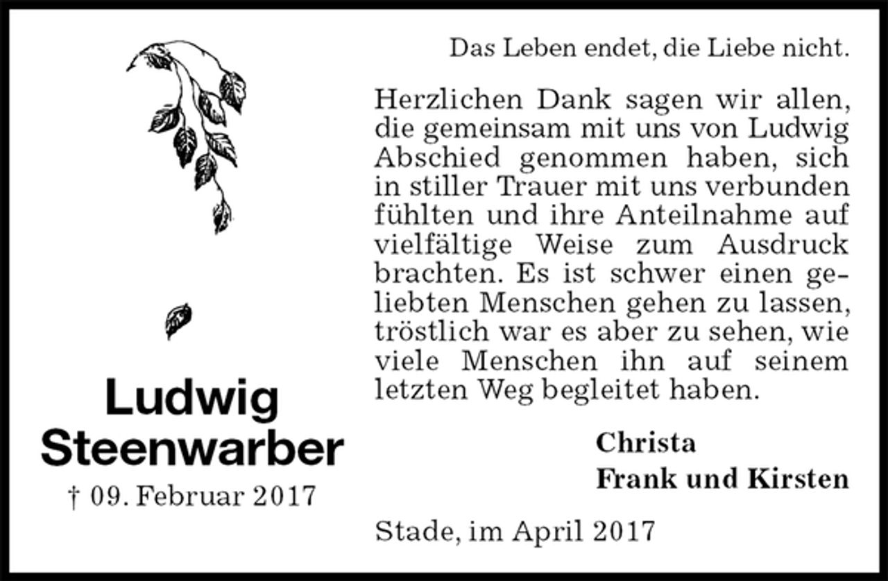 <p>Das Leben endet, die Liebe nicht.<br />Herzlichen Dank sagen wir allen, die gemeinsam mit uns von Ludwig<br />Abschied genommen haben, sich in stiller Trauer mit uns verbunden<br />fühlten und ihre Anteilnahme auf vielfältige Weise zum Ausdruck brachten. Es ist schwer einen geliebten Menschen gehen zu lassen, tröstlich war es aber zu sehen, wie viele Menschen ihn auf seinem letzten Weg begleitet haben.<br />Christa<br />Frank und Kirsten<br />Stade, im April 2017<br />Ludwig<br />Steenwarber<br />† 09. Februar 2017</p>