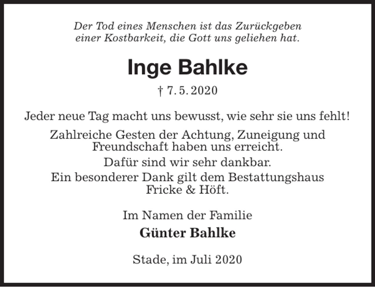 <p>Der Tod eines Menschen ist das Zurückgeben<br />einer Kostbarkeit, die Gott uns geliehen hat.<br />Inge Bahlke<br />† 7. 5. 2020<br />Jeder neue Tag macht uns bewusst, wie sehr sie uns fehlt!<br />Zahlreiche Gesten der Achtung, Zuneigung und<br />Freundschaft haben uns erreicht.<br />Dafür sind wir sehr dankbar.<br />Ein besonderer Dank gilt dem Bestattungshaus<br />Fricke &amp; Höft.<br />Im Namen der Familie<br />Günter Bahlke<br />Stade, im Juli 2020</p>