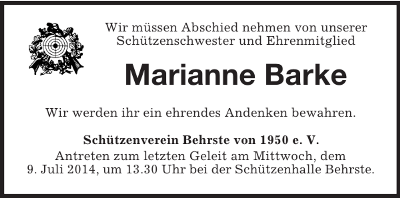 <p>Wir müssen Abschied nehmen von unserer Schützenschwester und Ehrenmitglied<br />Marianne Barke<br />Wir werden ihr ein ehrendes Andenken bewahren.<br />Schützenverein Behrste von 1950 e. V.<br />Antreten zum letzten Geleit am Mittwoch, dem<br />9. Juli 2014, um 13.30 Uhr bei der Schützenhalle Behrste.</p>