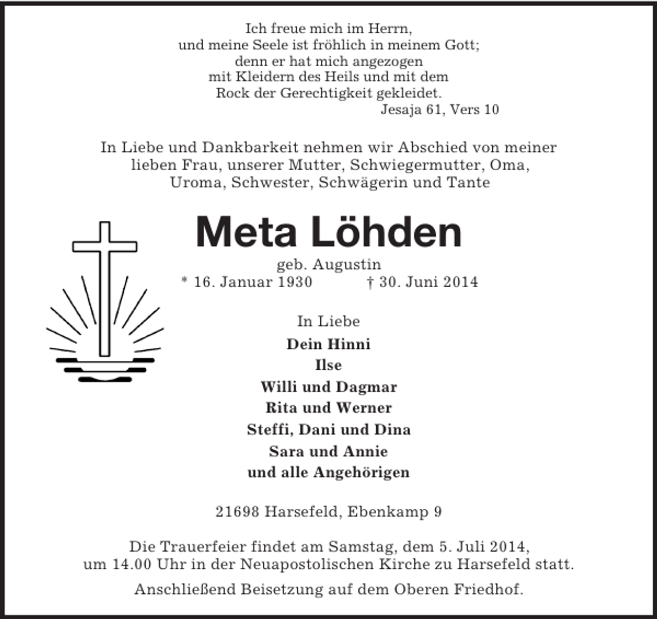 <p>Ich freue mich im Herrn,<br />und meine Seele ist fröhlich in meinem Gott;<br />denn er hat mich angezogen<br />mit Kleidern des Heils und mit dem<br />Rock der Gerechtigkeit gekleidet.<br />Jesaja 61, Vers 10<br />In Liebe und Dankbarkeit nehmen wir Abschied von meiner<br />lieben Frau, unserer Mutter, Schwiegermutter, Oma,<br />Uroma, Schwester, Schwägerin und Tante<br />Meta Löhden<br />geb. Augustin<br />* 16. Januar 1930 † 30. Juni 2014<br />In Liebe<br />Dein Hinni<br />Ilse<br />Willi und Dagmar<br />Rita und Werner<br />Steffi, Dani und Dina<br />Sara und Annie<br />und alle Angehörigen<br />21698 Harsefeld, Ebenkamp 9</p><p>Die Trauerfeier findet am Samstag, dem 5. Juli 2014,<br />um 14.00 Uhr in der Neuapostolischen Kirche zu Harsefeld statt.<br />Anschließend Beisetzung auf dem Oberen Friedhof.</p>