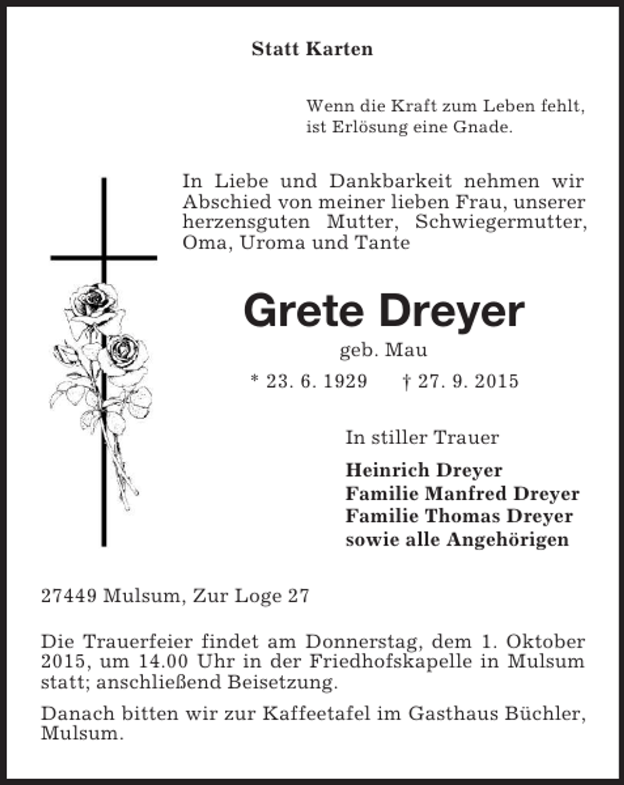 <p>Statt Karten<br />Wenn die Kraft zum Leben fehlt,<br />ist Erlösung eine Gnade.<br />In Liebe und Dankbarkeit nehmen wir Abschied von meiner lieben Frau, unserer herzensguten Mutter, Schwiegermutter, Oma, Uroma und Tante<br />Grete Dreyer<br />geb. Mau<br />* 23. 6. 1929 † 27. 9. 2015<br />In stiller Trauer<br />Heinrich Dreyer<br />Familie Manfred Dreyer<br />Familie Thomas Dreyer<br />sowie alle Angehörigen<br />27449 Mulsum, Zur Loge 27<br />Die Trauerfeier findet am Donnerstag, dem 1. Oktober 2015, um 14.00 Uhr in der Friedhofskapelle in Mulsum statt; anschließend Beisetzung.<br />Danach bitten wir zur Kaffeetafel im Gasthaus Büchler, Mulsum.</p>