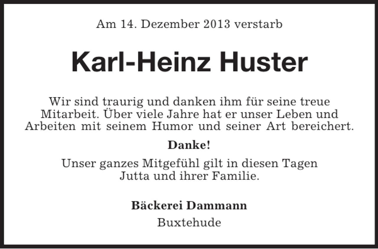 <p>Am 14. Dezember 2013 verstarb<br />Karl-Heinz Huster<br />Wir sind traurig und danken ihm für seine treue<br />Mitarbeit. Über viele Jahre hat er unser Leben und<br />Arbeiten mit seinem Humor und seiner Art bereichert.<br />Danke!<br />Unser ganzes Mitgefühl gilt in diesen Tagen<br />Jutta und ihrer Familie.<br />Bäckerei Dammann<br />Buxtehude</p>