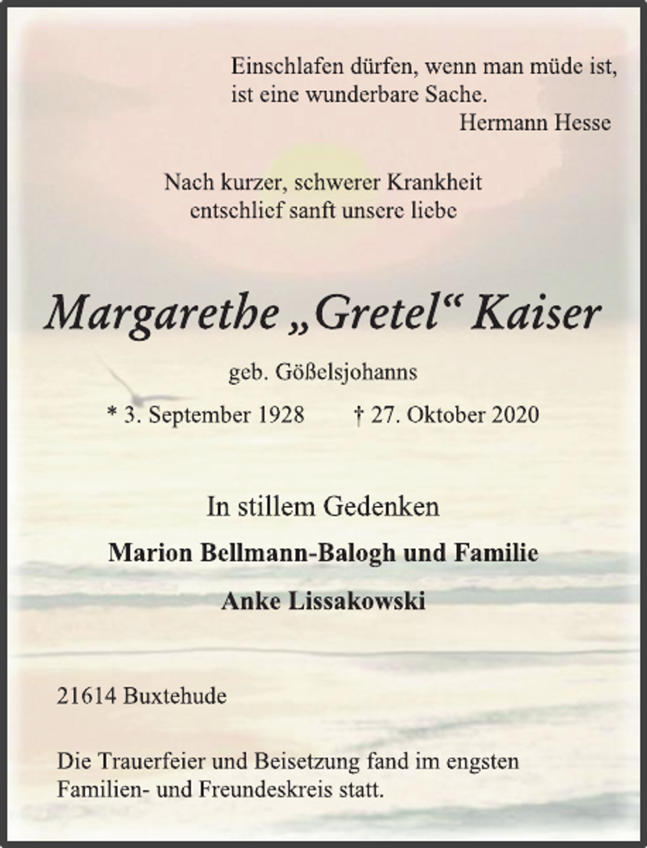 <p>Einschlafen dürfen, wenn man müde ist,<br />ist eine wunderbare Sache.<br />Hermann Hesse<br />Nach kurzer, schwerer Krankheit<br />entschlief sanft unsere liebe<br />Margarethe „Gretel“ Kaiser<br />geb. Gößelsjohanns<br />* 3. September 1928 † 27. Oktober 2020<br />In stillem Gedenken<br />Marion Bellmann-Balogh und Familie<br />Anke Lissakowski<br />21614 Buxtehude<br />Die Trauerfeier und Beisetzung fand im engsten<br />Familien- und Freundeskreis statt.</p>