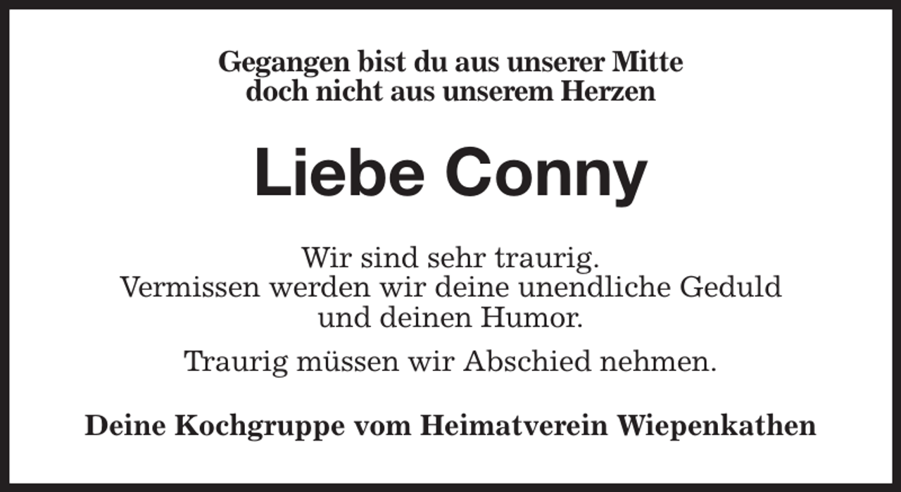 <p>Gegangen bist du aus unserer Mitte<br />doch nicht aus unserem Herzen<br />Liebe Conny<br />Wir sind sehr traurig.<br />Vermissen werden wir deine unendliche Geduld<br />und deinen Humor.<br />Traurig müssen wir Abschied nehmen.<br />Deine Kochgruppe vom Heimatverein Wiepenkathen</p>