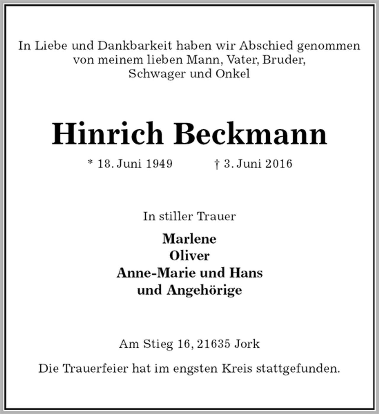 <p>In Liebe und Dankbarkeit haben wir Abschied genommen von meinem lieben Mann, Vater, Bruder,<br />Schwager und Onkel<br />Hinrich Beckmann<br />* 18. Juni 1949 † 3. Juni 2016<br />In stiller Trauer<br />Marlene<br />Oliver<br />Anne-Marie und Hans<br />und Angehörige<br />Am Stieg 16, 21635 Jork</p>
<p>Die Trauerfeier hat im engsten Kreis stattgefunden.</p>