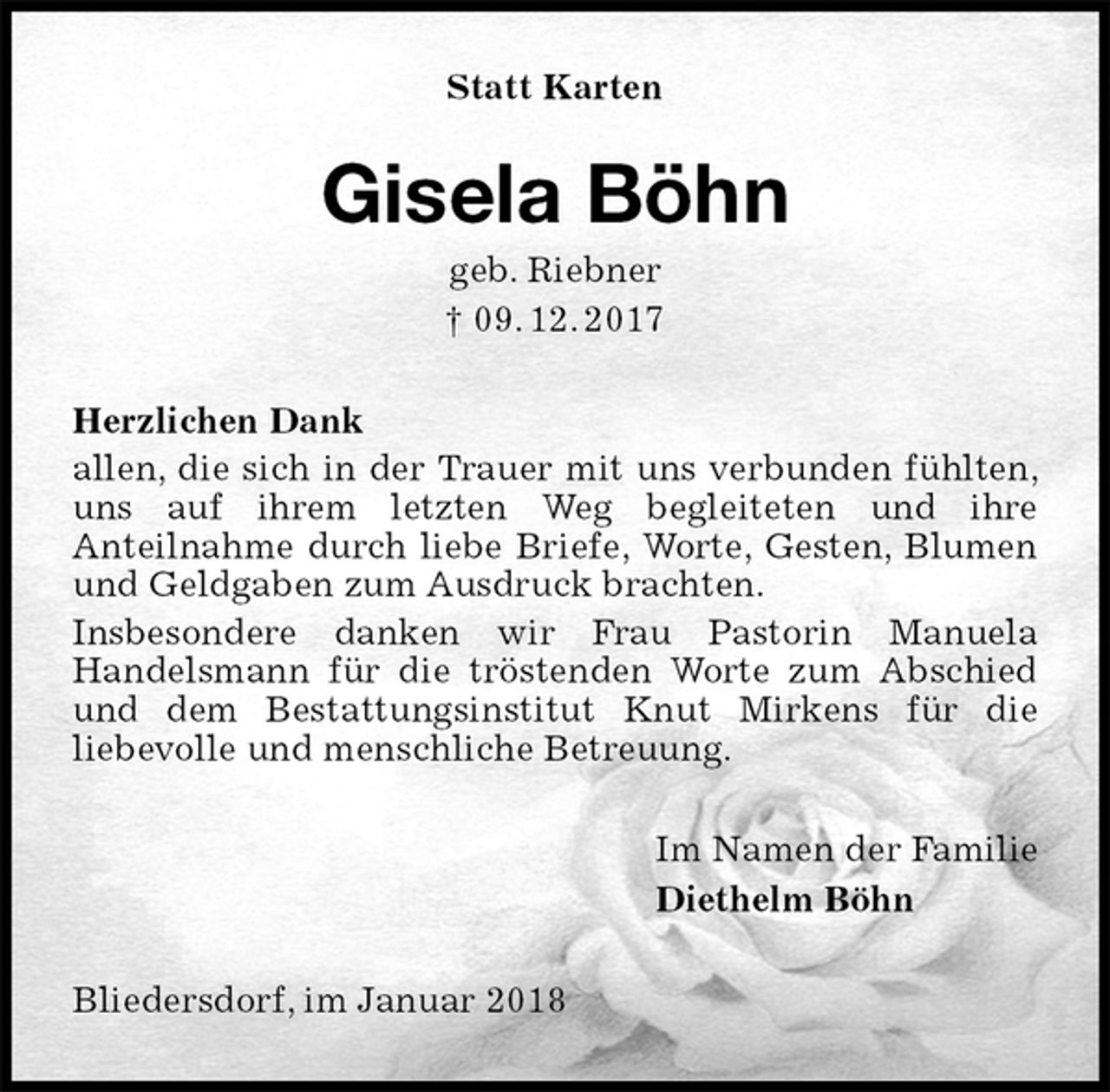 <p>Statt Karten<br />Gisela Böhn<br />geb. Riebner<br />† 09. 12. 2017<br />Herzlichen Dank<br />allen, die sich in der Trauer mit uns verbunden fühlten, uns auf ihrem letzten Weg begleiteten und ihre<br />Anteilnahme durch liebe Briefe, Worte, Gesten, Blumen<br />und Geldgaben zum Ausdruck brachten.<br />Insbesondere danken wir Frau Pastorin Manuela<br />Handelsmann für die tröstenden Worte zum Abschied und dem Bestattungsinstitut Knut Mirkens für die<br />liebevolle und menschliche Betreuung.<br />Im Namen der Familie<br />Diethelm Böhn<br />Bliedersdorf, im Januar 2018</p>