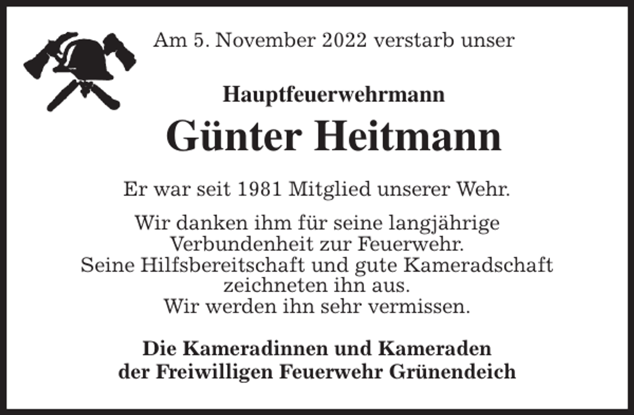 <p>Am 5. November 2022 verstarb unser<br />Hauptfeuerwehrmann<br />Günter Heitmann<br />Er war seit 1981 Mitglied unserer Wehr.<br />Wir danken ihm für seine langjährige<br />Verbundenheit zur Feuerwehr.<br />Seine Hilfsbereitschaft und gute Kameradschaft<br />zeichneten ihn aus.<br />Wir werden ihn sehr vermissen.<br />Die Kameradinnen und Kameraden<br />der Freiwilligen Feuerwehr Grünendeich</p>