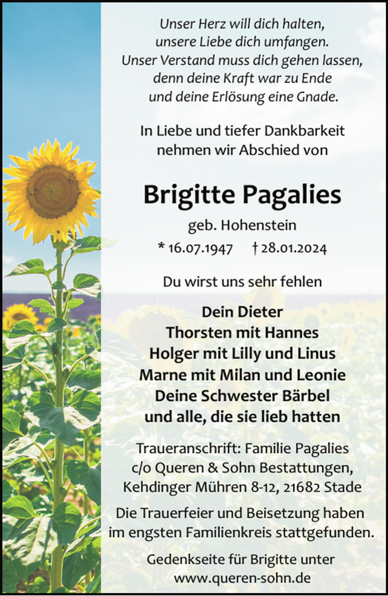 <p>Unser Herz will dich halten,<br />unsere Liebe dich umfangen.<br />Unser Verstand muss dich gehen lassen,<br />denn deine Kraft war zu Ende<br />und deine Erlösung eine Gnade.</p><p>In Liebe und tiefer Dankbarkeit<br />nehmen wir Abschied von</p><p>Brigitte Pagalies<br />geb. Hohenstein<br />* 16.07.1947 † 28.01.2024<br />Du wirst uns sehr fehlen</p><p>Dein Dieter<br />Thorsten mit Hannes<br />Holger mit Lilly und Linus<br />Marne mit Milan und Leonie<br />Deine Schwester Bärbel<br />und alle, die sie lieb hatten<br />Traueranschrift: Familie Pagalies<br />c/o Queren &amp; Sohn Bestattungen,<br />Kehdinger Mühren 8­12, 21682 Stade<br />Die Trauerfeier und Beisetzung haben<br />im engsten Familienkreis stattgefunden.<br />Gedenkseite für Brigitte unter<br />www.queren­sohn.de</p>
