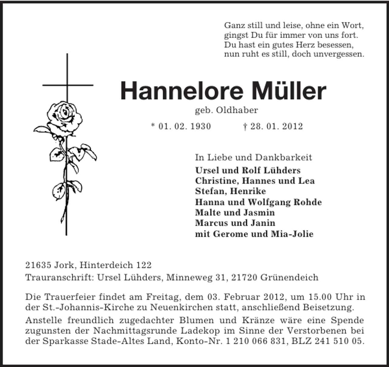 <p>Ganz still und leise, ohne ein Wort,<br />gingst Du für immer von uns fort.<br />Du hast ein gutes Herz besessen,<br />nun ruht es still, doch unvergessen.<br />Hannelore Müller<br />geb. Oldhaber<br />* 01. 02. 1930 † 28. 01. 2012<br />In Liebe und Dankbarkeit<br />Ursel und Rolf Lühders<br />Christine, Hannes und Lea<br />Stefan, Henrike<br />Hanna und Wolfgang Rohde<br />Malte und Jasmin<br />Marcus und Janin<br />mit Gerome und Mia-Jolie<br />21635 Jork, Hinterdeich 122<br />Trauranschrift: Ursel Lühders, Minneweg 31, 21720 Grünendeich<br />Die Trauerfeier findet am Freitag, dem 03. Februar 2012, um 15.00 Uhr in der St.-Johannis-Kirche zu Neuenkirchen statt, anschließend Beisetzung.<br />Anstelle freundlich zugedachter Blumen und Kränze wäre eine Spende<br />zugunsten der Nachmittagsrunde Ladekop im Sinne der Verstorbenen bei der Sparkasse Stade-Altes Land, Konto-Nr. 1 210 066 831, BLZ 241 510 05.</p>