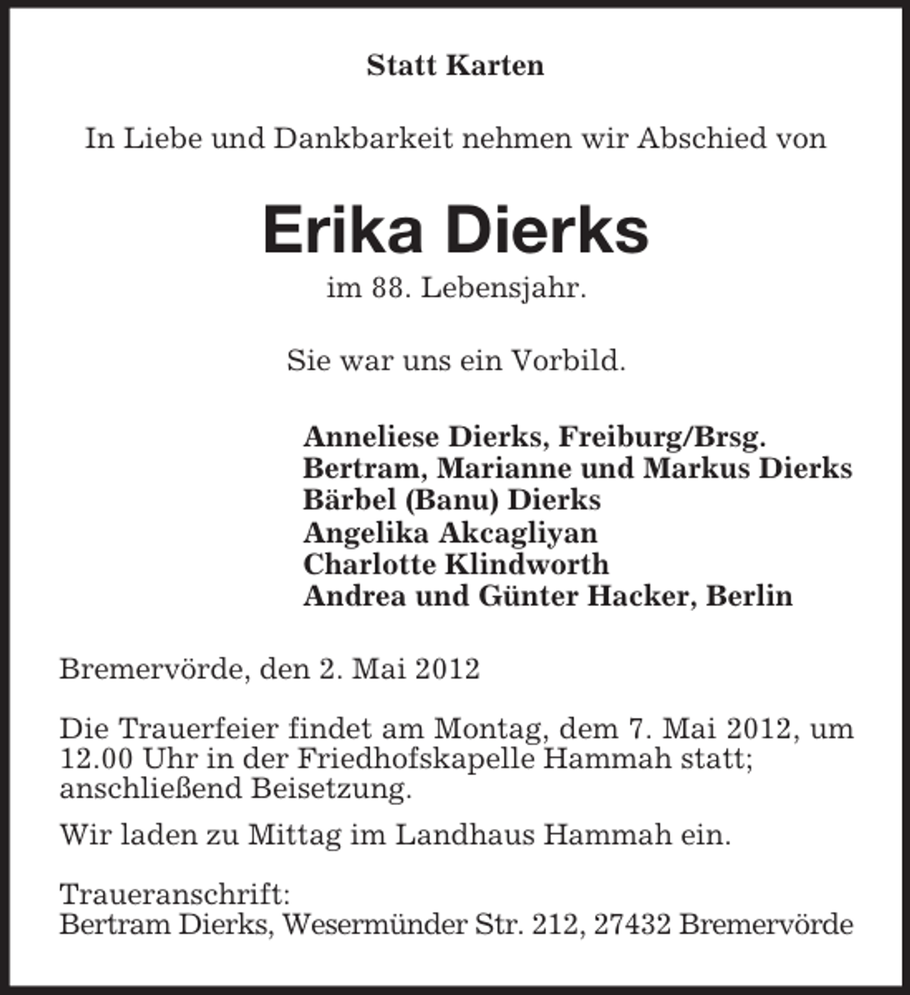<p>Statt Karten<br />In Liebe und Dankbarkeit nehmen wir Abschied von</p><p>Erika Dierks<br />im 88. Lebensjahr.<br />Sie war uns ein Vorbild.<br />Anneliese Dierks, Freiburg/Brsg.<br />Bertram, Marianne und Markus Dierks<br />Bärbel (Banu) Dierks<br />Angelika Akcagliyan<br />Charlotte Klindworth<br />Andrea und Günter Hacker, Berlin<br />Bremervörde, den 2. Mai 2012<br />Die Trauerfeier findet am Montag, dem 7. Mai 2012, um<br />12.00 Uhr in der Friedhofskapelle Hammah statt;<br />anschließend Beisetzung.<br />Wir laden zu Mittag im Landhaus Hammah ein.<br />Traueranschrift:<br />Bertram Dierks, Wesermünder Str. 212, 27432 Bremervörde</p>