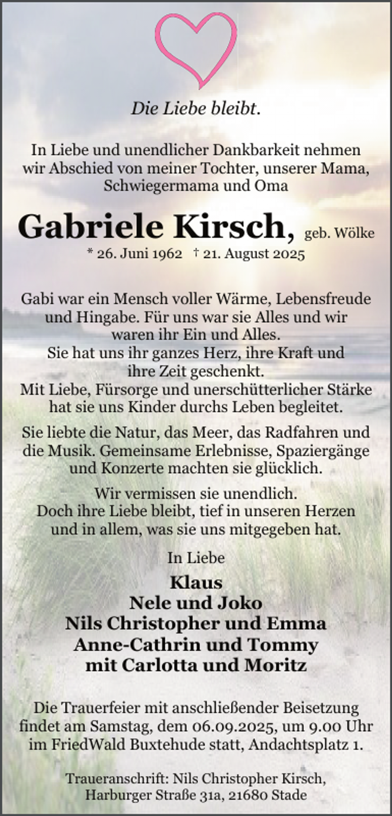 <p>Die Liebe bleibt.<br />In Liebe und unendlicher Dankbarkeit nehmen<br />wir Abschied von meiner Tochter, unserer Mama,<br />Schwiegermama und Oma</p><p>Gabriele Kirsch, geb. Wölke<br />* 26. Juni 1962 † 21. August 2025</p><p>Gabi war ein Mensch voller Wärme, Lebensfreude<br />und Hingabe. Für uns war sie Alles und wir<br />waren ihr Ein und Alles.<br />Sie hat uns ihr ganzes Herz, ihre Kraft und<br />ihre Zeit geschenkt.<br />Mit Liebe, Fürsorge und unerschütterlicher Stärke<br />hat sie uns Kinder durchs Leben begleitet.<br />.</p><p>Sie liebte die Natur, das Meer, das Radfahren und<br />die Musik. Gemeinsame Erlebnisse, Spaziergänge<br />und Konzerte machten sie glücklich.<br />.</p><p>Wir vermissen sie unendlich.<br />Doch ihre Liebe bleibt, tief in unseren Herzen<br />und in allem, was sie uns mitgegeben hat.<br />.</p><p>In Liebe<br />.</p><p>Klaus<br />Nele und Joko<br />Nils Christopher und Emma<br />Anne-Cathrin und Tommy<br />mit Carlotta und Moritz<br />Die Trauerfeier mit anschließender Beisetzung<br />findet am Samstag, dem 06.09.2025, um 9.00 Uhr<br />im FriedWald Buxtehude statt, Andachtsplatz 1.<br />Traueranschrift: Nils Christopher Kirsch,<br />Harburger Straße 31a, 21680 Stade</p>