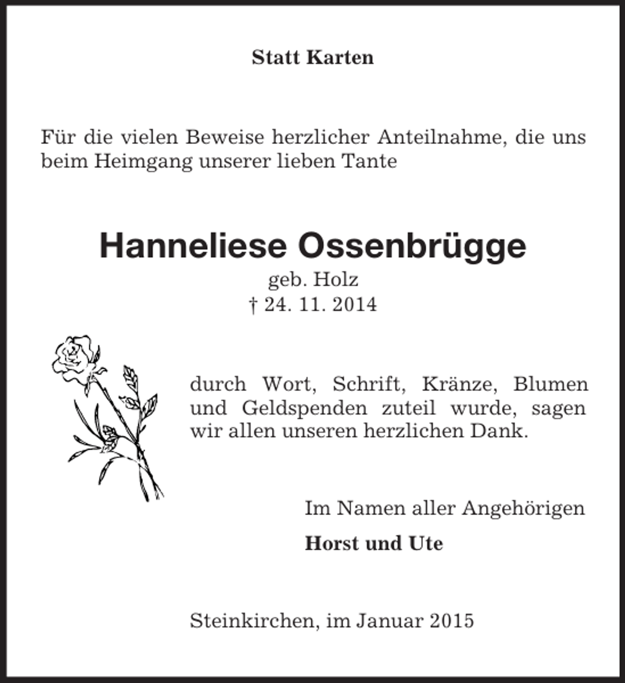 <p>Statt Karten<br />Für die vielen Beweise herzlicher Anteilnahme, die uns beim Heimgang unserer lieben Tante<br />Hanneliese Ossenbrügge<br />geb. Holz<br />† 24. 11. 2014<br />durch Wort, Schrift, Kränze, Blumen und Geldspenden zuteil wurde, sagen wir allen unseren herzlichen Dank.<br />Im Namen aller Angehörigen<br />Horst und Ute<br />Steinkirchen, im Januar 2015</p>