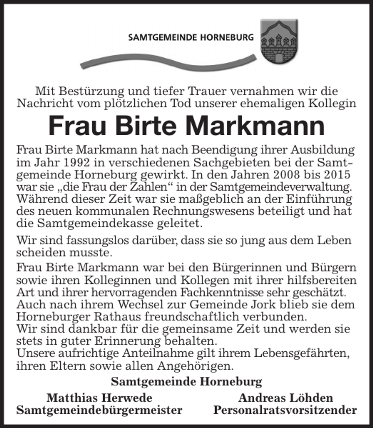 <p>Mit Bestürzung und tiefer Trauer vernahmen wir die Nachricht vom plötzlichen Tod unserer ehemaligen Kollegin<br />Frau Birte Markmann<br />Frau Birte Markmann hat nach Beendigung ihrer Ausbildung im Jahr 1992 in verschiedenen Sachgebieten bei der Samtgemeinde Horneburg gewirkt. In den Jahren 2008 bis 2015<br />war sie „die Frau der Zahlen“ in der Samtgemeindeverwaltung. Während dieser Zeit war sie maßgeblich an der Einführung des neuen kommunalen Rechnungswesens beteiligt und hat die Samtgemeindekasse geleitet.<br />Wir sind fassungslos darüber, dass sie so jung aus dem Leben scheiden musste.<br />Frau Birte Markmann war bei den Bürgerinnen und Bürgern<br />sowie ihren Kolleginnen und Kollegen mit ihrer hilfsbereiten<br />Art und ihrer hervorragenden Fachkenntnisse sehr geschätzt.<br />Auch nach ihrem Wechsel zur Gemeinde Jork blieb sie dem Horneburger Rathaus freundschaftlich verbunden.<br />Wir sind dankbar für die gemeinsame Zeit und werden sie stets in guter Erinnerung behalten.<br />Unsere aufrichtige Anteilnahme gilt ihrem Lebensgefährten, ihren Eltern sowie allen Angehörigen.<br />Samtgemeinde Horneburg<br />Matthias Herwede Andreas Löhden<br />Samtgemeindebürgermeister Personalratsvorsitzender</p>